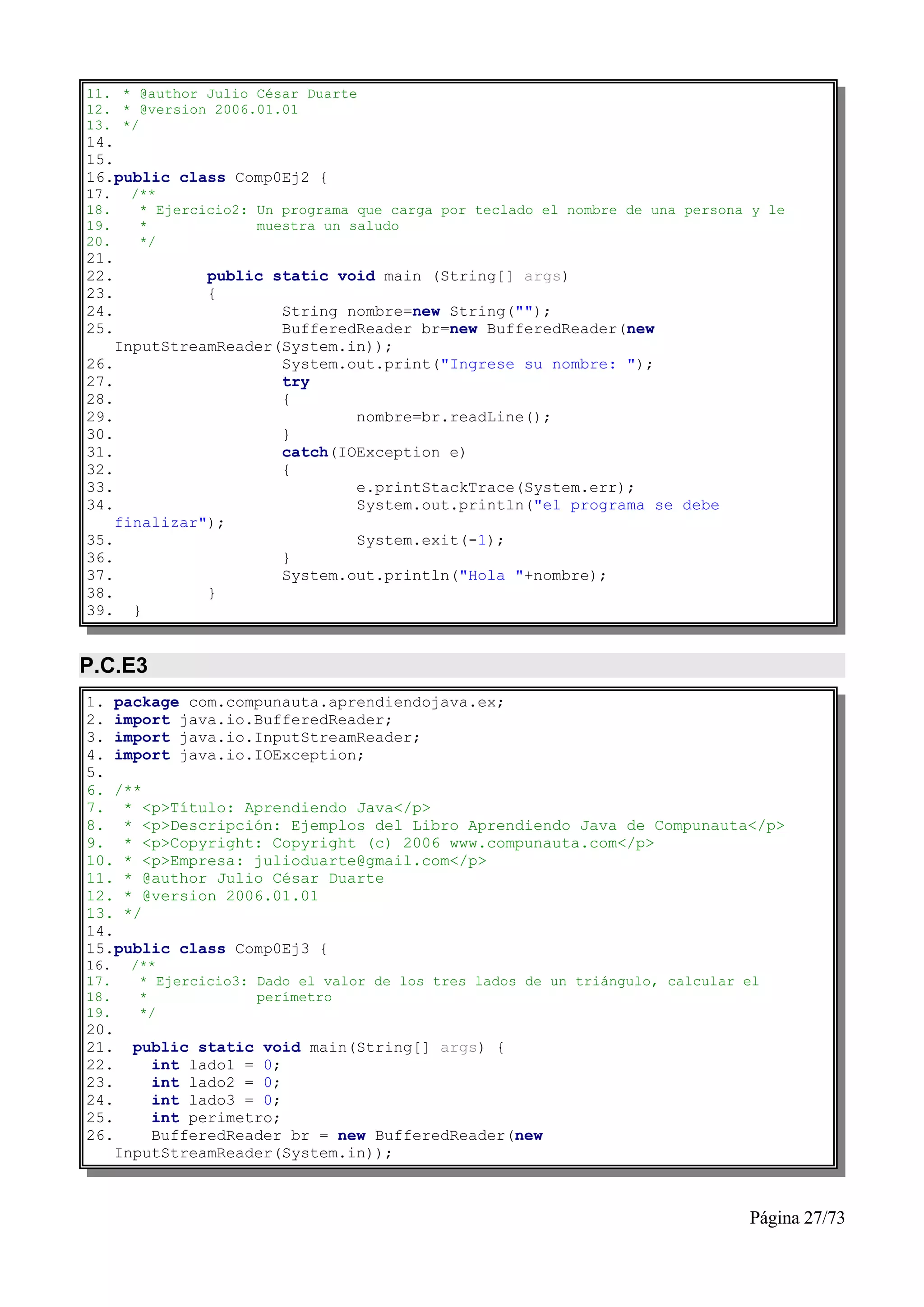 11. * @author Julio César Duarte
12. * @version 2006.01.01
13. */
14.
15.
16.public class Comp0Ej2 {
17.    /**
18.     * Ejercicio2: Un programa que carga por teclado el nombre de una persona y le
19.     *             muestra un saludo
20.     */
21.
22.           public static void main (String[] args)
23.           {
24.                   String nombre=new String("");
25.                   BufferedReader br=new BufferedReader(new
    InputStreamReader(System.in));
26.                   System.out.print("Ingrese su nombre: ");
27.                   try
28.                   {
29.                           nombre=br.readLine();
30.                   }
31.                   catch(IOException e)
32.                   {
33.                           e.printStackTrace(System.err);
34.                           System.out.println("el programa se debe
    finalizar");
35.                           System.exit(-1);
36.                   }
37.                   System.out.println("Hola "+nombre);
38.           }
39. }


P.C.E3
1. package com.compunauta.aprendiendojava.ex;
2. import java.io.BufferedReader;
3. import java.io.InputStreamReader;
4. import java.io.IOException;
5.
6. /**
7. * <p>Título: Aprendiendo Java</p>
8. * <p>Descripción: Ejemplos del Libro Aprendiendo Java de Compunauta</p>
9. * <p>Copyright: Copyright (c) 2006 www.compunauta.com</p>
10. * <p>Empresa: julioduarte@gmail.com</p>
11. * @author Julio César Duarte
12. * @version 2006.01.01
13. */
14.
15.public class Comp0Ej3 {
16.    /**
17.     * Ejercicio3: Dado el valor de los tres lados de un triángulo, calcular el
18.     *             perímetro
19.     */
20.
21.     public static void main(String[] args) {
22.       int lado1 = 0;
23.       int lado2 = 0;
24.       int lado3 = 0;
25.       int perimetro;
26.       BufferedReader br = new BufferedReader(new
      InputStreamReader(System.in));



                                                                                Página 27/73
 