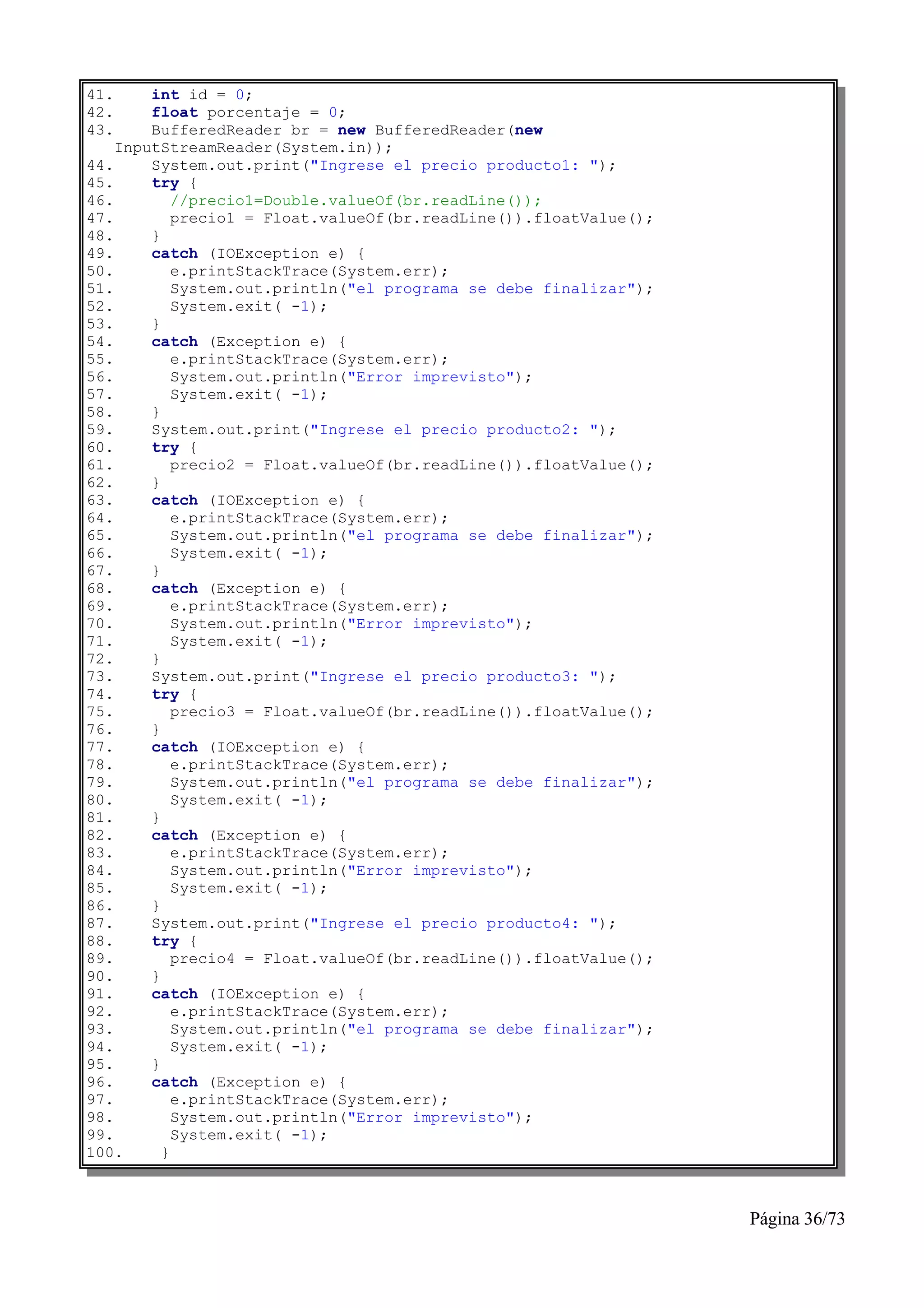 41.     int id = 0;
42.     float porcentaje = 0;
43.     BufferedReader br = new BufferedReader(new
    InputStreamReader(System.in));
44.     System.out.print("Ingrese el precio producto1: ");
45.     try {
46.         //precio1=Double.valueOf(br.readLine());
47.         precio1 = Float.valueOf(br.readLine()).floatValue();
48.     }
49.     catch (IOException e) {
50.         e.printStackTrace(System.err);
51.         System.out.println("el programa se debe finalizar");
52.         System.exit( -1);
53.     }
54.     catch (Exception e) {
55.         e.printStackTrace(System.err);
56.         System.out.println("Error imprevisto");
57.         System.exit( -1);
58.     }
59.     System.out.print("Ingrese el precio producto2: ");
60.     try {
61.         precio2 = Float.valueOf(br.readLine()).floatValue();
62.     }
63.     catch (IOException e) {
64.         e.printStackTrace(System.err);
65.         System.out.println("el programa se debe finalizar");
66.         System.exit( -1);
67.     }
68.     catch (Exception e) {
69.         e.printStackTrace(System.err);
70.         System.out.println("Error imprevisto");
71.         System.exit( -1);
72.     }
73.     System.out.print("Ingrese el precio producto3: ");
74.     try {
75.         precio3 = Float.valueOf(br.readLine()).floatValue();
76.     }
77.     catch (IOException e) {
78.         e.printStackTrace(System.err);
79.         System.out.println("el programa se debe finalizar");
80.         System.exit( -1);
81.     }
82.     catch (Exception e) {
83.         e.printStackTrace(System.err);
84.         System.out.println("Error imprevisto");
85.         System.exit( -1);
86.     }
87.     System.out.print("Ingrese el precio producto4: ");
88.     try {
89.         precio4 = Float.valueOf(br.readLine()).floatValue();
90.     }
91.     catch (IOException e) {
92.         e.printStackTrace(System.err);
93.         System.out.println("el programa se debe finalizar");
94.         System.exit( -1);
95.     }
96.     catch (Exception e) {
97.         e.printStackTrace(System.err);
98.         System.out.println("Error imprevisto");
99.         System.exit( -1);
100.      }



                                                                   Página 36/73
 