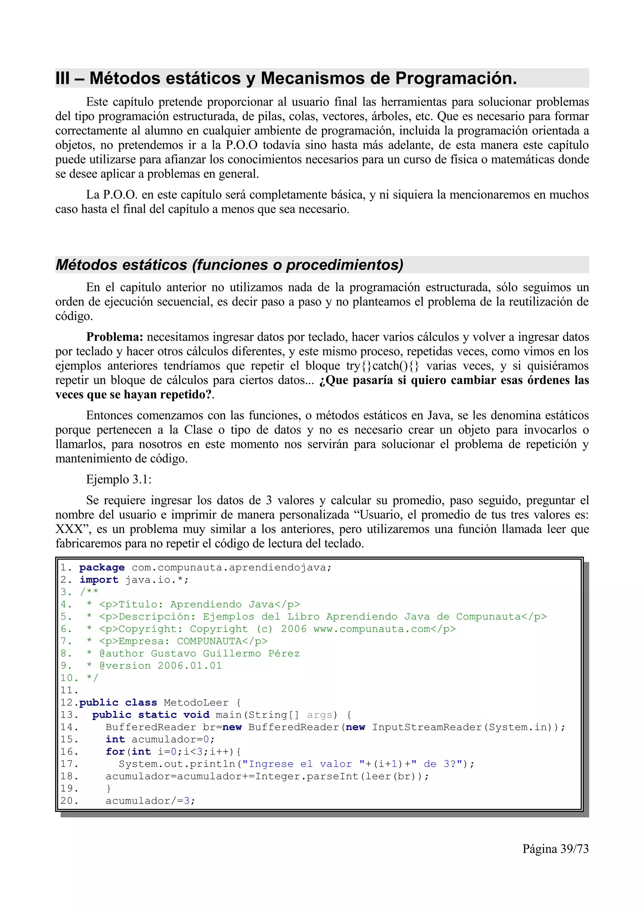 III – Métodos estáticos y Mecanismos de Programación.
       Este capítulo pretende proporcionar al usuario final las herramientas para solucionar problemas
del tipo programación estructurada, de pilas, colas, vectores, árboles, etc. Que es necesario para formar
correctamente al alumno en cualquier ambiente de programación, incluida la programación orientada a
objetos, no pretendemos ir a la P.O.O todavía sino hasta más adelante, de esta manera este capítulo
puede utilizarse para afianzar los conocimientos necesarios para un curso de física o matemáticas donde
se desee aplicar a problemas en general.
      La P.O.O. en este capítulo será completamente básica, y ni siquiera la mencionaremos en muchos
caso hasta el final del capítulo a menos que sea necesario.



Métodos estáticos (funciones o procedimientos)
     En el capitulo anterior no utilizamos nada de la programación estructurada, sólo seguimos un
orden de ejecución secuencial, es decir paso a paso y no planteamos el problema de la reutilización de
código.
      Problema: necesitamos ingresar datos por teclado, hacer varios cálculos y volver a ingresar datos
por teclado y hacer otros cálculos diferentes, y este mismo proceso, repetidas veces, como vimos en los
ejemplos anteriores tendríamos que repetir el bloque try{}catch(){} varias veces, y si quisiéramos
repetir un bloque de cálculos para ciertos datos... ¿Que pasaría si quiero cambiar esas órdenes las
veces que se hayan repetido?.
      Entonces comenzamos con las funciones, o métodos estáticos en Java, se les denomina estáticos
porque pertenecen a la Clase o tipo de datos y no es necesario crear un objeto para invocarlos o
llamarlos, para nosotros en este momento nos servirán para solucionar el problema de repetición y
mantenimiento de código.
      Ejemplo 3.1:
      Se requiere ingresar los datos de 3 valores y calcular su promedio, paso seguido, preguntar el
nombre del usuario e imprimir de manera personalizada “Usuario, el promedio de tus tres valores es:
XXX”, es un problema muy similar a los anteriores, pero utilizaremos una función llamada leer que
fabricaremos para no repetir el código de lectura del teclado.
1. package com.compunauta.aprendiendojava;
2. import java.io.*;
3. /**
4. * <p>Título: Aprendiendo Java</p>
5. * <p>Descripción: Ejemplos del Libro Aprendiendo Java de Compunauta</p>
6. * <p>Copyright: Copyright (c) 2006 www.compunauta.com</p>
7. * <p>Empresa: COMPUNAUTA</p>
8. * @author Gustavo Guillermo Pérez
9. * @version 2006.01.01
10. */
11.
12.public class MetodoLeer {
13. public static void main(String[] args) {
14.    BufferedReader br=new BufferedReader(new InputStreamReader(System.in));
15.    int acumulador=0;
16.    for(int i=0;i<3;i++){
17.      System.out.println("Ingrese el valor "+(i+1)+" de 3?");
18.    acumulador=acumulador+=Integer.parseInt(leer(br));
19.    }
20.    acumulador/=3;



                                                                                           Página 39/73
 