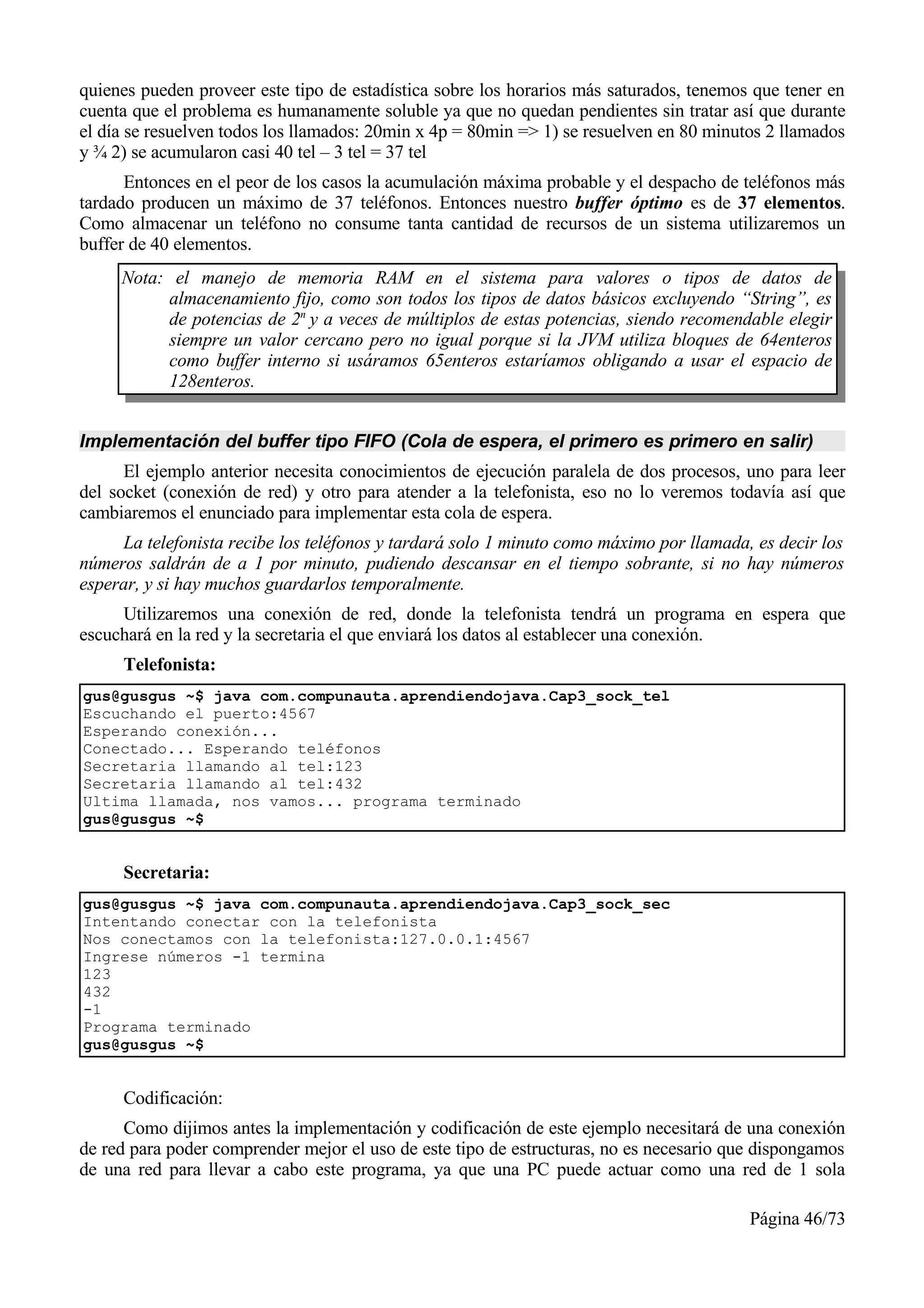 quienes pueden proveer este tipo de estadística sobre los horarios más saturados, tenemos que tener en
cuenta que el problema es humanamente soluble ya que no quedan pendientes sin tratar así que durante
el día se resuelven todos los llamados: 20min x 4p = 80min => 1) se resuelven en 80 minutos 2 llamados
y ¾ 2) se acumularon casi 40 tel – 3 tel = 37 tel
      Entonces en el peor de los casos la acumulación máxima probable y el despacho de teléfonos más
tardado producen un máximo de 37 teléfonos. Entonces nuestro buffer óptimo es de 37 elementos.
Como almacenar un teléfono no consume tanta cantidad de recursos de un sistema utilizaremos un
buffer de 40 elementos.
     Nota: el manejo de memoria RAM en el sistema para valores o tipos de datos de
          almacenamiento fijo, como son todos los tipos de datos básicos excluyendo “String”, es
          de potencias de 2n y a veces de múltiplos de estas potencias, siendo recomendable elegir
          siempre un valor cercano pero no igual porque si la JVM utiliza bloques de 64enteros
          como buffer interno si usáramos 65enteros estaríamos obligando a usar el espacio de
          128enteros.


Implementación del buffer tipo FIFO (Cola de espera, el primero es primero en salir)
      El ejemplo anterior necesita conocimientos de ejecución paralela de dos procesos, uno para leer
del socket (conexión de red) y otro para atender a la telefonista, eso no lo veremos todavía así que
cambiaremos el enunciado para implementar esta cola de espera.
     La telefonista recibe los teléfonos y tardará solo 1 minuto como máximo por llamada, es decir los
números saldrán de a 1 por minuto, pudiendo descansar en el tiempo sobrante, si no hay números
esperar, y si hay muchos guardarlos temporalmente.
     Utilizaremos una conexión de red, donde la telefonista tendrá un programa en espera que
escuchará en la red y la secretaria el que enviará los datos al establecer una conexión.
     Telefonista:
gus@gusgus ~$ java com.compunauta.aprendiendojava.Cap3_sock_tel
Escuchando el puerto:4567
Esperando conexión...
Conectado... Esperando teléfonos
Secretaria llamando al tel:123
Secretaria llamando al tel:432
Ultima llamada, nos vamos... programa terminado
gus@gusgus ~$


     Secretaria:
gus@gusgus ~$ java com.compunauta.aprendiendojava.Cap3_sock_sec
Intentando conectar con la telefonista
Nos conectamos con la telefonista:127.0.0.1:4567
Ingrese números -1 termina
123
432
-1
Programa terminado
gus@gusgus ~$


     Codificación:
      Como dijimos antes la implementación y codificación de este ejemplo necesitará de una conexión
de red para poder comprender mejor el uso de este tipo de estructuras, no es necesario que dispongamos
de una red para llevar a cabo este programa, ya que una PC puede actuar como una red de 1 sola

                                                                                         Página 46/73
 