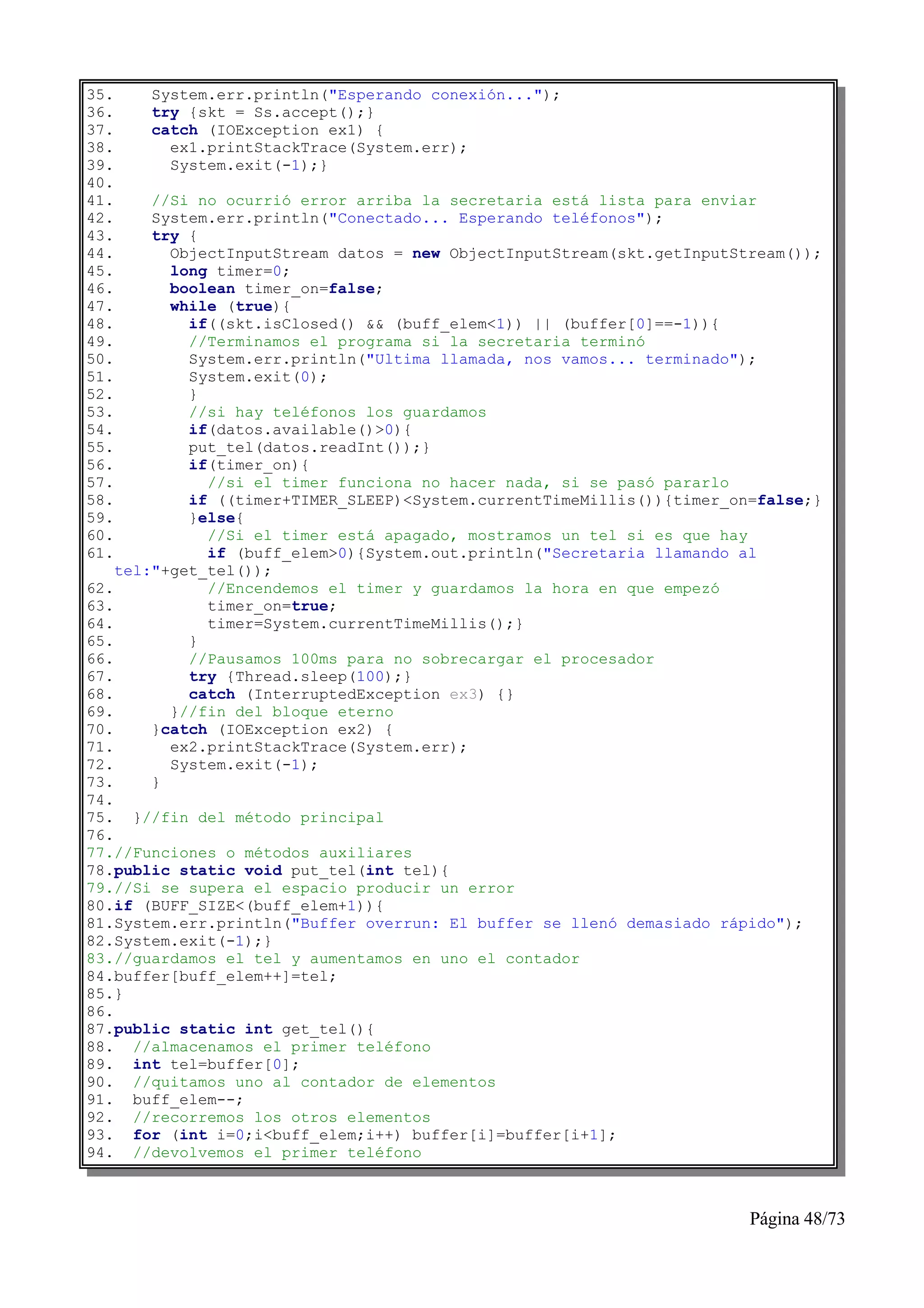 35.    System.err.println("Esperando conexión...");
36.    try {skt = Ss.accept();}
37.    catch (IOException ex1) {
38.      ex1.printStackTrace(System.err);
39.      System.exit(-1);}
40.
41.     //Si no ocurrió error arriba la secretaria está lista para enviar
42.     System.err.println("Conectado... Esperando teléfonos");
43.     try {
44.       ObjectInputStream datos = new ObjectInputStream(skt.getInputStream());
45.       long timer=0;
46.       boolean timer_on=false;
47.       while (true){
48.         if((skt.isClosed() && (buff_elem<1)) || (buffer[0]==-1)){
49.         //Terminamos el programa si la secretaria terminó
50.         System.err.println("Ultima llamada, nos vamos... terminado");
51.         System.exit(0);
52.         }
53.         //si hay teléfonos los guardamos
54.         if(datos.available()>0){
55.         put_tel(datos.readInt());}
56.         if(timer_on){
57.           //si el timer funciona no hacer nada, si se pasó pararlo
58.         if ((timer+TIMER_SLEEP)<System.currentTimeMillis()){timer_on=false;}
59.         }else{
60.           //Si el timer está apagado, mostramos un tel si es que hay
61.           if (buff_elem>0){System.out.println("Secretaria llamando al
    tel:"+get_tel());
62.           //Encendemos el timer y guardamos la hora en que empezó
63.           timer_on=true;
64.           timer=System.currentTimeMillis();}
65.         }
66.         //Pausamos 100ms para no sobrecargar el procesador
67.         try {Thread.sleep(100);}
68.         catch (InterruptedException ex3) {}
69.       }//fin del bloque eterno
70.     }catch (IOException ex2) {
71.       ex2.printStackTrace(System.err);
72.       System.exit(-1);
73.     }
74.
75. }//fin del método principal
76.
77.//Funciones o métodos auxiliares
78.public static void put_tel(int tel){
79.//Si se supera el espacio producir un error
80.if (BUFF_SIZE<(buff_elem+1)){
81.System.err.println("Buffer overrun: El buffer se llenó demasiado rápido");
82.System.exit(-1);}
83.//guardamos el tel y aumentamos en uno el contador
84.buffer[buff_elem++]=tel;
85.}
86.
87.public static int get_tel(){
88. //almacenamos el primer teléfono
89. int tel=buffer[0];
90. //quitamos uno al contador de elementos
91. buff_elem--;
92. //recorremos los otros elementos
93. for (int i=0;i<buff_elem;i++) buffer[i]=buffer[i+1];
94. //devolvemos el primer teléfono



                                                                        Página 48/73
 