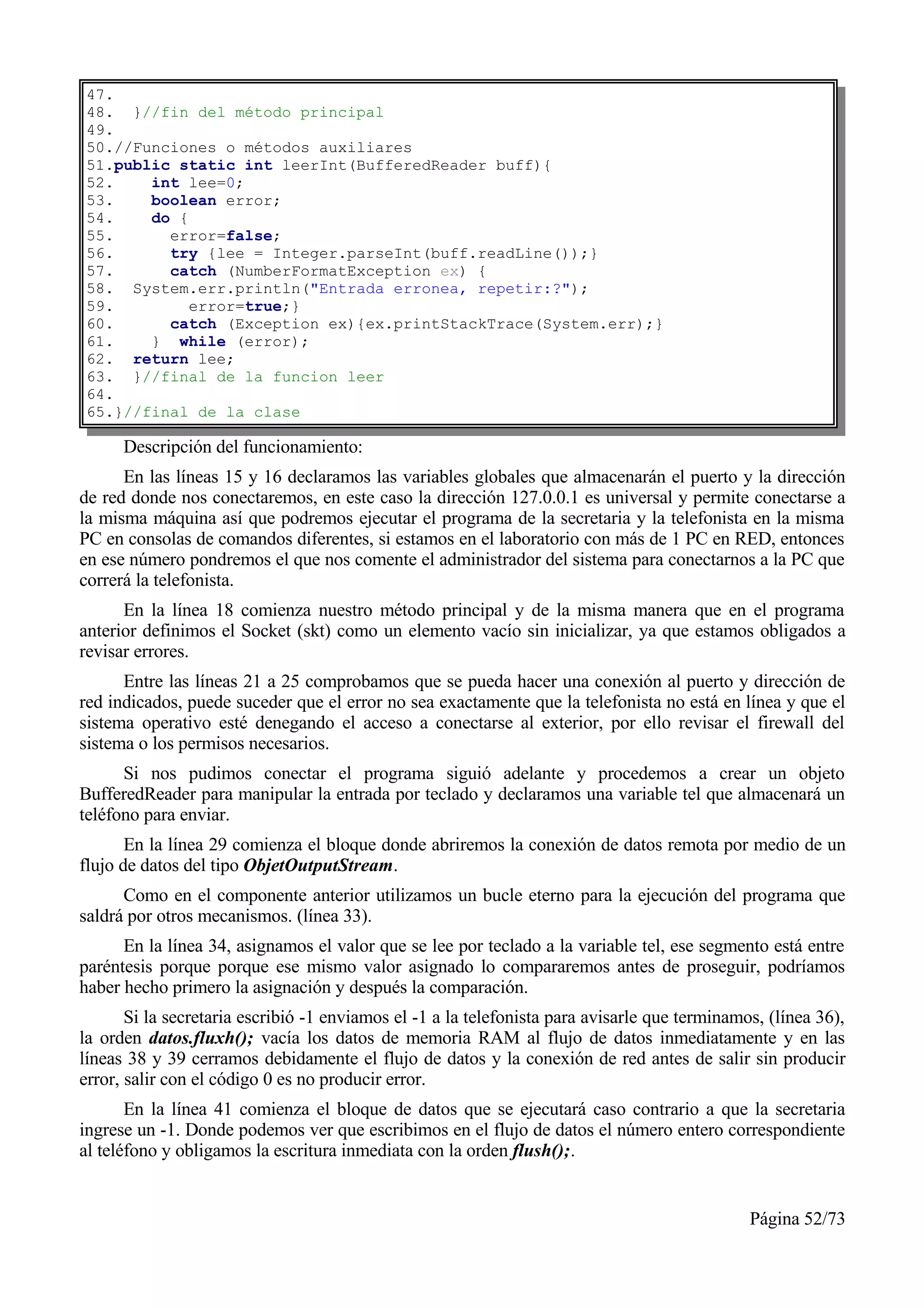 47.
48. }//fin del método principal
49.
50.//Funciones o métodos auxiliares
51.public static int leerInt(BufferedReader buff){
52.    int lee=0;
53.    boolean error;
54.    do {
55.      error=false;
56.      try {lee = Integer.parseInt(buff.readLine());}
57.      catch (NumberFormatException ex) {
58. System.err.println("Entrada erronea, repetir:?");
59.         error=true;}
60.      catch (Exception ex){ex.printStackTrace(System.err);}
61.    } while (error);
62. return lee;
63. }//final de la funcion leer
64.
65.}//final de la clase

      Descripción del funcionamiento:
      En las líneas 15 y 16 declaramos las variables globales que almacenarán el puerto y la dirección
de red donde nos conectaremos, en este caso la dirección 127.0.0.1 es universal y permite conectarse a
la misma máquina así que podremos ejecutar el programa de la secretaria y la telefonista en la misma
PC en consolas de comandos diferentes, si estamos en el laboratorio con más de 1 PC en RED, entonces
en ese número pondremos el que nos comente el administrador del sistema para conectarnos a la PC que
correrá la telefonista.
      En la línea 18 comienza nuestro método principal y de la misma manera que en el programa
anterior definimos el Socket (skt) como un elemento vacío sin inicializar, ya que estamos obligados a
revisar errores.
      Entre las líneas 21 a 25 comprobamos que se pueda hacer una conexión al puerto y dirección de
red indicados, puede suceder que el error no sea exactamente que la telefonista no está en línea y que el
sistema operativo esté denegando el acceso a conectarse al exterior, por ello revisar el firewall del
sistema o los permisos necesarios.
      Si nos pudimos conectar el programa siguió adelante y procedemos a crear un objeto
BufferedReader para manipular la entrada por teclado y declaramos una variable tel que almacenará un
teléfono para enviar.
       En la línea 29 comienza el bloque donde abriremos la conexión de datos remota por medio de un
flujo de datos del tipo ObjetOutputStream.
      Como en el componente anterior utilizamos un bucle eterno para la ejecución del programa que
saldrá por otros mecanismos. (línea 33).
      En la línea 34, asignamos el valor que se lee por teclado a la variable tel, ese segmento está entre
paréntesis porque porque ese mismo valor asignado lo compararemos antes de proseguir, podríamos
haber hecho primero la asignación y después la comparación.
       Si la secretaria escribió -1 enviamos el -1 a la telefonista para avisarle que terminamos, (línea 36),
la orden datos.fluxh(); vacía los datos de memoria RAM al flujo de datos inmediatamente y en las
líneas 38 y 39 cerramos debidamente el flujo de datos y la conexión de red antes de salir sin producir
error, salir con el código 0 es no producir error.
       En la línea 41 comienza el bloque de datos que se ejecutará caso contrario a que la secretaria
ingrese un -1. Donde podemos ver que escribimos en el flujo de datos el número entero correspondiente
al teléfono y obligamos la escritura inmediata con la orden flush();.


                                                                                               Página 52/73
 