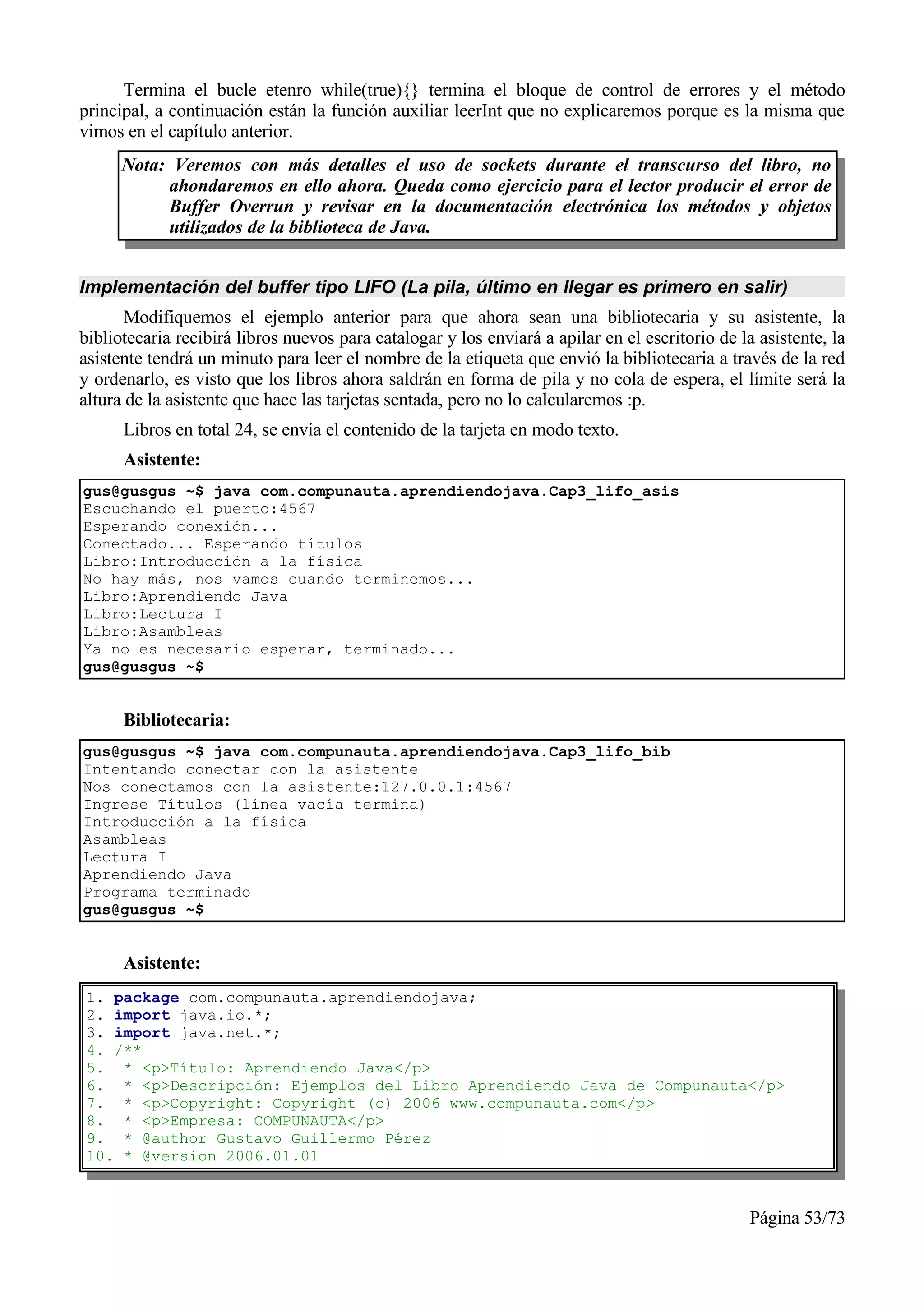 Termina el bucle etenro while(true){} termina el bloque de control de errores y el método
principal, a continuación están la función auxiliar leerInt que no explicaremos porque es la misma que
vimos en el capítulo anterior.
      Nota: Veremos con más detalles el uso de sockets durante el transcurso del libro, no
           ahondaremos en ello ahora. Queda como ejercicio para el lector producir el error de
           Buffer Overrun y revisar en la documentación electrónica los métodos y objetos
           utilizados de la biblioteca de Java.


Implementación del buffer tipo LIFO (La pila, último en llegar es primero en salir)
       Modifiquemos el ejemplo anterior para que ahora sean una bibliotecaria y su asistente, la
bibliotecaria recibirá libros nuevos para catalogar y los enviará a apilar en el escritorio de la asistente, la
asistente tendrá un minuto para leer el nombre de la etiqueta que envió la bibliotecaria a través de la red
y ordenarlo, es visto que los libros ahora saldrán en forma de pila y no cola de espera, el límite será la
altura de la asistente que hace las tarjetas sentada, pero no lo calcularemos :p.
      Libros en total 24, se envía el contenido de la tarjeta en modo texto.
      Asistente:
gus@gusgus ~$ java com.compunauta.aprendiendojava.Cap3_lifo_asis
Escuchando el puerto:4567
Esperando conexión...
Conectado... Esperando títulos
Libro:Introducción a la física
No hay más, nos vamos cuando terminemos...
Libro:Aprendiendo Java
Libro:Lectura I
Libro:Asambleas
Ya no es necesario esperar, terminado...
gus@gusgus ~$


      Bibliotecaria:
gus@gusgus ~$ java com.compunauta.aprendiendojava.Cap3_lifo_bib
Intentando conectar con la asistente
Nos conectamos con la asistente:127.0.0.1:4567
Ingrese Títulos (línea vacía termina)
Introducción a la física
Asambleas
Lectura I
Aprendiendo Java
Programa terminado
gus@gusgus ~$


      Asistente:
1. package com.compunauta.aprendiendojava;
2. import java.io.*;
3. import java.net.*;
4. /**
5. * <p>Título: Aprendiendo Java</p>
6. * <p>Descripción: Ejemplos del Libro Aprendiendo Java de Compunauta</p>
7. * <p>Copyright: Copyright (c) 2006 www.compunauta.com</p>
8. * <p>Empresa: COMPUNAUTA</p>
9. * @author Gustavo Guillermo Pérez
10. * @version 2006.01.01



                                                                                                 Página 53/73
 