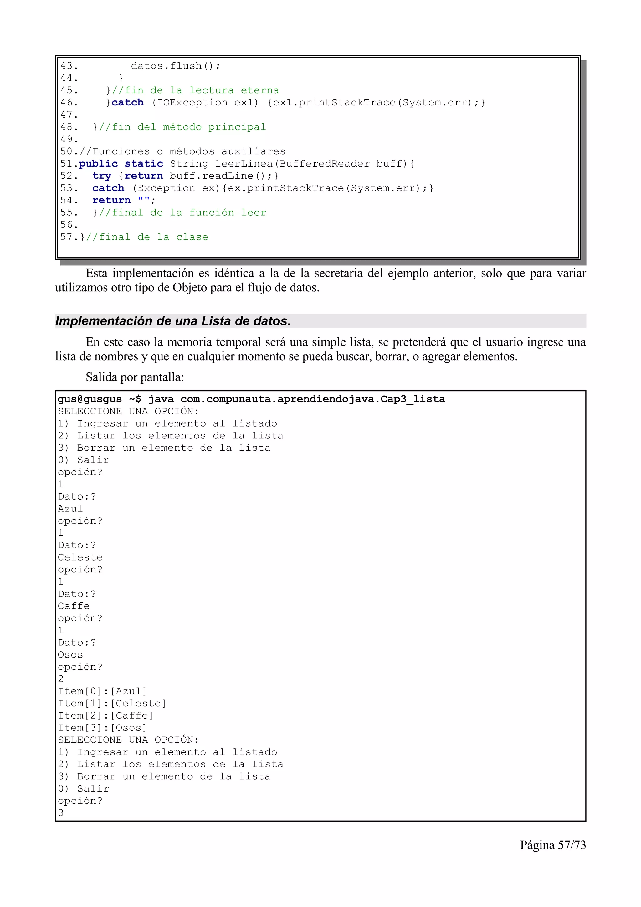 43.        datos.flush();
44.      }
45.    }//fin de la lectura eterna
46.    }catch (IOException ex1) {ex1.printStackTrace(System.err);}
47.
48. }//fin del método principal
49.
50.//Funciones o métodos auxiliares
51.public static String leerLinea(BufferedReader buff){
52. try {return buff.readLine();}
53. catch (Exception ex){ex.printStackTrace(System.err);}
54. return "";
55. }//final de la función leer
56.
57.}//final de la clase


       Esta implementación es idéntica a la de la secretaria del ejemplo anterior, solo que para variar
utilizamos otro tipo de Objeto para el flujo de datos.

Implementación de una Lista de datos.
       En este caso la memoria temporal será una simple lista, se pretenderá que el usuario ingrese una
lista de nombres y que en cualquier momento se pueda buscar, borrar, o agregar elementos.
     Salida por pantalla:
gus@gusgus ~$ java com.compunauta.aprendiendojava.Cap3_lista
SELECCIONE UNA OPCIÓN:
1) Ingresar un elemento al listado
2) Listar los elementos de la lista
3) Borrar un elemento de la lista
0) Salir
opción?
1
Dato:?
Azul
opción?
1
Dato:?
Celeste
opción?
1
Dato:?
Caffe
opción?
1
Dato:?
Osos
opción?
2
Item[0]:[Azul]
Item[1]:[Celeste]
Item[2]:[Caffe]
Item[3]:[Osos]
SELECCIONE UNA OPCIÓN:
1) Ingresar un elemento al listado
2) Listar los elementos de la lista
3) Borrar un elemento de la lista
0) Salir
opción?
3


                                                                                          Página 57/73
 