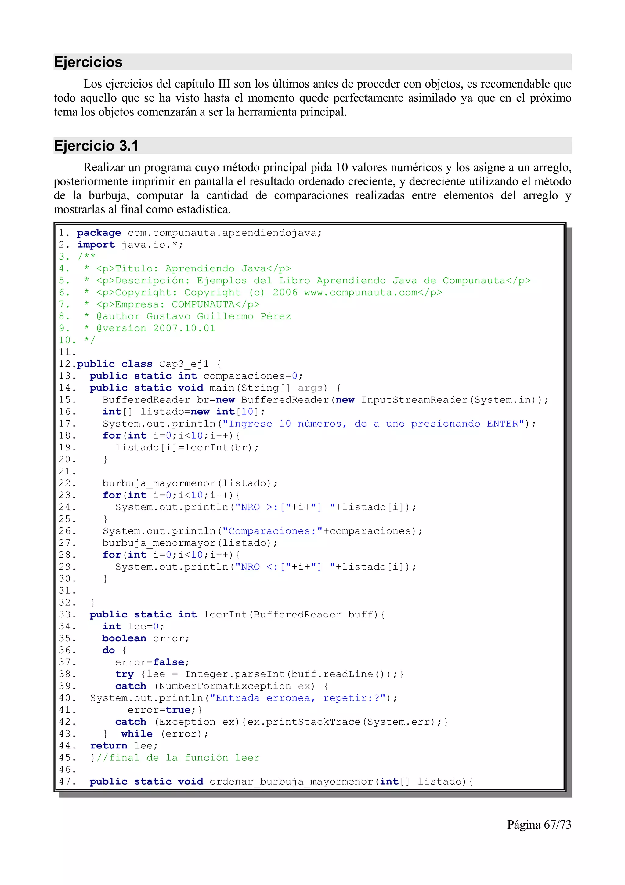 Ejercicios
      Los ejercicios del capítulo III son los últimos antes de proceder con objetos, es recomendable que
todo aquello que se ha visto hasta el momento quede perfectamente asimilado ya que en el próximo
tema los objetos comenzarán a ser la herramienta principal.

Ejercicio 3.1
      Realizar un programa cuyo método principal pida 10 valores numéricos y los asigne a un arreglo,
posteriormente imprimir en pantalla el resultado ordenado creciente, y decreciente utilizando el método
de la burbuja, computar la cantidad de comparaciones realizadas entre elementos del arreglo y
mostrarlas al final como estadística.
1. package com.compunauta.aprendiendojava;
2. import java.io.*;
3. /**
4. * <p>Título: Aprendiendo Java</p>
5. * <p>Descripción: Ejemplos del Libro Aprendiendo Java de Compunauta</p>
6. * <p>Copyright: Copyright (c) 2006 www.compunauta.com</p>
7. * <p>Empresa: COMPUNAUTA</p>
8. * @author Gustavo Guillermo Pérez
9. * @version 2007.10.01
10. */
11.
12.public class Cap3_ej1 {
13. public static int comparaciones=0;
14. public static void main(String[] args) {
15.    BufferedReader br=new BufferedReader(new InputStreamReader(System.in));
16.    int[] listado=new int[10];
17.    System.out.println("Ingrese 10 números, de a uno presionando ENTER");
18.    for(int i=0;i<10;i++){
19.      listado[i]=leerInt(br);
20.    }
21.
22.    burbuja_mayormenor(listado);
23.    for(int i=0;i<10;i++){
24.      System.out.println("NRO >:["+i+"] "+listado[i]);
25.    }
26.    System.out.println("Comparaciones:"+comparaciones);
27.    burbuja_menormayor(listado);
28.    for(int i=0;i<10;i++){
29.      System.out.println("NRO <:["+i+"] "+listado[i]);
30.    }
31.
32. }
33. public static int leerInt(BufferedReader buff){
34.    int lee=0;
35.    boolean error;
36.    do {
37.      error=false;
38.      try {lee = Integer.parseInt(buff.readLine());}
39.      catch (NumberFormatException ex) {
40. System.out.println("Entrada erronea, repetir:?");
41.         error=true;}
42.      catch (Exception ex){ex.printStackTrace(System.err);}
43.    } while (error);
44. return lee;
45. }//final de la función leer
46.
47. public static void ordenar_burbuja_mayormenor(int[] listado){



                                                                                           Página 67/73
 