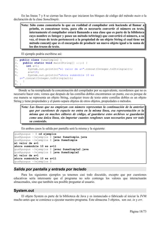 En las líneas 7 y 8 se cierran las llaves que iniciaron los bloques de código del método main o la
declaración de la clase SumaSimple.
     Nota: Sólo como comentario lo que en realidad el compilador está haciendo al llamar a
           println, es concatenar texto, para ello es necesario convertir el número en texto,
           internamente el compilador estará llamando a una clase que es parte de la biblioteca
           cuyo nombre es Integer y posee un método toString() que convertirá el número, a su
           vez, el trozo de texto pertenecerá a la propiedad de un objeto String el cual tiene un
           método concat() que es el encargado de producir un nuevo objeto igual a la suma de
           los dos trozos de texto.

     El ejemplo podría escribirse así:
1. public class SumaSimple2 {
2.   public static void main(String[] args) {
3.     int a=1;
4.      System.out.println("el valor de a=".concat(Integer.toString(a)));
5.      a=a+10;
6.      System.out.println("ahora sumándole 10 es
   a=".concat(Integer.toString(a)));
7.   }
8. }

    Donde se ha reemplazado la concatenación del compilador por su equivalente, recordemos que no es
necesario hacer esto, vemos que después de las comillas dobles encontramos un punto, eso es porque de
esa manera se representa un objeto String, cualquier trozo de texto entre comillas dobles es un objeto
String y tiene propiedades y el punto separa objetos de otros objetos, propiedades o métodos.
     Nota: Las líneas que no empiezan con número representan la continuación de la anterior
           que por cuestiones de espacio no entra en la misma línea, esa representación es la
           misma que en muchos editores de código, al guardarse estos archivos se guardarán
           como una única línea, sin importar cuantos renglones sean necesarios para ver todo
           su contenido.

     En ambos casos la salida por pantalla será la misma y la siguiente:
gus@gusgus ~ $ cd ejemplos
gus@gusgus ~/ejemplos $ javac SumaSimple.java
gus@gusgus ~/ejemplos $ java SumaSimple
el valor de a=1
ahora sumándole 10 es a=11
gus@gusgus ~/ejemplos $ javac SumaSimple2.java
gus@gusgus ~/ejemplos $ java SumaSimple2
el valor de a=1
ahora sumándole 10 es a=11
gus@gusgus ~/ejemplos $


Salida por pantalla y entrada por teclado
     Para los siguientes ejemplos ya tenemos casi todo discutido, excepto que por cuestiones
educativas sería interesante que el programa no solo contenga los valores que interactuarán
almacenados, sino que también sea posible preguntar al usuario.

System.out
    El objeto System es parte de la biblioteca de Java y es instanciado o fabricado al iniciar la JVM
mucho antes que se comience a ejecutar nuestro programa. Este almacena 3 objetos, son out, in y err.


                                                                                          Página 18/73
 
