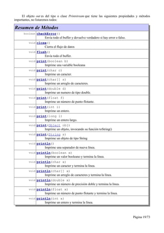 El objeto out es del tipo o clase Printstream que tiene las siguientes propiedades y métodos
importantes, no listaremos todos:

Resumen de Métodos
      boolean checkError()
                     Envía todo el buffer y devuelve verdadero si hay error o falso.
          void close()
                     Cierra el flujo de datos
          void flush()
                     Envía todo el buffer.
          void print(boolean b)
                     Imprime una variable booleana
          void print(char c)
                     Imprime un caracter.
          void print(char[] s)
                     Imprime un arreglo de caracteres.
          void print(double d)
                     Imprime un numero de tipo double.
          void print(float f)
                     Imprime un número de punto flotante.
          void print(int i)
                     Imprime un entero.
          void print(long l)
                     Imprime un entero largo.
          void print(Object obj)
                     Imprime un objeto, invocando su función toString()
          void print(String s)
                     Imprime un objeto de tipo String
          void println()
                     Imprime una separador de nueva línea.
          void println(boolean x)
                     Imprime un valor booleano y termina la línea.
          void println(char x)
                     Imprime un caracter y termina la línea.
          void println(char[] x)
                     Imprime un arreglo de caracteres y termina la línea.
          void println(double x)
                     Imprime un número de precisión doble y termina la línea.
          void println(float x)
                     Imprime un número de punto flotante y termina la línea.
          void println(int x)
                     Imprime un entero y termina la línea.



                                                                                       Página 19/73
 