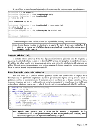 Si este código lo compilamos al ejecutarlo podemos separar los comentarios de los valores de a.
gus@gusgus ~ $ cd ejemplos
gus@gusgus ~/ejemplos $ javac SumaSimple3.java
gus@gusgus ~/ejemplos $ java SumaSimple3
el valor de a=1
1
ahora sumándole 10 es a=11
11
gus@gusgus ~/ejemplos $ java SumaSimple3 > resultados.txt
el valor de a=1
ahora sumándole 10 es a=11
gus@gusgus ~/ejemplos $ java SumaSimple3 2> errores.txt
1
11
gus@gusgus ~/ejemplos $


     De esa manera generamos y almacenamos por separado los errores y los resultados.
     Nota: Es muy buena práctica acostumbrarse a separar los datos de errores a cada flojo de
           datos err y out, ya que si el flujo fuera un protocolo de comunicación mezclaríamos
           los datos con los errores.


System.exit(int cod);
      El método estático exit(cod) de la clase System interrumpe la ejecución total del programa y
devuelve el control al sistema operativo, es decir la JVM termina por completo liberando los recursos.
Un código de salida igual a cero es considerado como una ejecución satisfactoria del programa, un
código diferente a este, se considera un error y sirve para que el sistema operativo u otro programa que
llame al nuestro sepa de alguna manera que ocurrió.

Leer líneas de la entrada estándar.
       Para leer líneas de la entrada estándar podemos utilizar una combinación de objetos de la
biblioteca que nos permitirán simplemente esperar a que el usuario ingrese texto y presione enter, o
podemos codificar la lectura secuencial de caracteres uno en uno hasta que se detecte un salto de línea,
tengamos en cuenta que java es multiplataforma, y si el sistema operativo no es Linux, es probable que
se introduzca más de un caracter para el salto de línea lo cual incrementa la complejidad del problema.
1. package com.compunauta.aprendiendojava;
2. import java.io.*;
3. public class LeerRenglones {
4.   public static void main(String[] args) {
5.     BufferedReader br=new BufferedReader(new InputStreamReader(System.in));
6.     System.out.println("Hola, ingresa tu nombre");
7.     String nombre;
8.     try {nombre = br.readLine();}
9.     catch (IOException ex) {ex.printStackTrace();System.exit(-1);}
10.    System.out.println("Hola, "+nombre+" ten un buen día");
11.    System.exit(0);}
12.}

     Nota: Queda como ejercicio para el lector ver los métodos y propiedades de la
          documentación de la api proporcionada por Sun Microsystems (java.sun.com) para
          las clases BufferedReader, InputStreamReader y Exception.



                                                                                           Página 21/73
 
