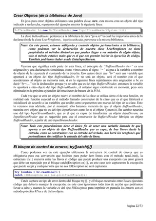 Crear Objetos (de la biblioteca de Java)
      En java para crear objetos utilizamos una palabra clave, new, esta misma crea un objeto del tipo
indicado a su derecha, repasemos del ejemplo anterior la siguiente línea:
BufferedReader br=new BufferedReader(new InputStreamReader(System.in));

      La clase BufferedReader, pertenece a la biblioteca de Java “java.io” la cual fue importada antes de la
declaración de la clase LeerRenglones, InputStreamReader, pertenece a la misma biblioteca.
     Nota: En este punto, estamos utilizando y creando objetos pertenecientes a la biblioteca,
           como podemos ver la declaración de nuestra clase LeerRenglones no tiene
           propiedades ni métodos dinámicos que puedan llegar a ser métodos de algún objeto,
           sólo el método estático main que es el que nos permite iniciar la ejecución de código.
           También podríamos haber usado DataInputStream.

      Veamos que significa cada parte de esta línea, el concepto de “BufferedReader br=” es una
asignación y una declaración simultánea, como vimos antes el signo “=” asigna a la variable u nombre
de objeto de la izquierda el contenido de la derecha. Eso quiere decir que “br” será una variable que
apuntará a un objeto del tipo BufferedReader, br no será un objeto, será el nombre con el que
accederemos al objeto en memoria ram, si en la siguiente línea repitiéramos otra asignación a br, es
decir “br=....” sin la declaración porque ya se sabe que es del tipo BufferedReader, entonces la variable
br apuntará a otro objeto del tipo BufferedReader, el anterior sigue existiendo en memoria, pero será
eliminado en la próxima ejecución del recolector de basura de la JVM.
       Cada vez que se crea un objeto nuevo el nombre de la clase se utiliza como el de una función, en
realidad esta función especial es el método llamado constructor de la clase que es el que fabricará e
inicializará de acuerdo a las variables que recibe como argumentos uno nuevo del tipo de su clase. Esto
lo veremos más adelante, por el momento sólo haremos mención de que el objeto BufferedReader,
necesita otro objeto que no es del tipo InputStream como lo es el objeto System.in, En cambio necesita
uno del tipo InputStreamReader, que es el que es capaz de transformar un objeto InputStream, en
InputStreamReader que es requerido para que el constructor de BufferedReader fabrique un objeto
BufferedReader, a partir de uno InputStreamReader.
     Nota: Todo este procedimiento tiene el único fin de tener una variable llamada br que
           apunta a un objeto de tipo BufferedReader que es capaz de leer líneas desde la
           entrada, como lo construimos con la entrada del teclado, nos leerá los renglones que
           pretendíamos sin codificar la entrada del salto de línea.


El bloque de control de errores, try{}catch(){}
      Como podemos ver en este ejemplo utilizamos la estructura de control de errores que es
obligatoria para esa conversión que hicimos para poder leer líneas con el método readLine(), la
estructura try{} encierra entre las llaves el código que puede producir una excepción (un error grave)
que debe ser manejado por el bloque catch(Exception ex){}, en este caso solo capturamos la excepción
que puede surgir y cualquier otra que no sea IOException no será capturada.
try {nombre = br.readLine();}
catch (IOException ex) {ex.printStackTrace();}

      Catch captura un tipo de error dentro del bloque try{}, y el bloque encerrado entre llaves ejecutará
código que debería manejar la excepción, en este caso ignoramos todo tipo de acción que podríamos
llevar a cabo y usamos la variable ex del tipo IOException para imprimir en pantalla los errores con el
método printStackTrace de dicho objeto.



                                                                                              Página 22/73
 