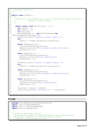 12. * @version 2006.01.01
13. */
14.
15.public class Comp0Ej1 {
16. /**
17.    * Ejercicio1: Un programa que carga por teclado dos números y obtiene y
18.    *              muestra la suma de ambos
19.    */
20.
21.      public static void main(String[] args) {
22.        int numero1 = 0;
23.        int numero2 = 0;
24.        int resultado;
25.        BufferedReader br = new BufferedReader(new
    InputStreamReader(System.in));
26.        System.out.print("Ingrese el primer numero: ");
27.        try {
28.          numero1 = Integer.parseInt(br.readLine());
29.        }
30.        catch (IOException e) {
31.          e.printStackTrace(System.err);
32.          System.out.println("el programa se debe finalizar");
33.          System.exit( -1);
34.        }
35.        catch (Exception e) {
36.          e.printStackTrace(System.err);
37.          System.out.println("Error imprevisto");
38.          System.exit( -1);
39.        }
40.        System.out.print("Ingrese el segundo numero: ");
41.        try {
42.          numero2 = Integer.parseInt(br.readLine());
43.        }
44.        catch (IOException e) {
45.          e.printStackTrace(System.err);
46.          System.out.println("el programa se debe finalizar");
47.          System.exit( -1);
48.        }
49.        catch (Exception e) {
50.          e.printStackTrace(System.err);
51.          System.out.println("Error imprevisto");
52.          System.exit( -1);
53.        }
54.        resultado = numero1 + numero2;
55.        System.out.print("El resultado es: " + resultado);
56.      }
57. }


P.C.E2
1.   package com.compunauta.aprendiendojava.ex;
2.   import java.io.BufferedReader;
3.   import java.io.InputStreamReader;
4.   import java.io.IOException;
5.
6. /**
7. * <p>Título: Aprendiendo Java</p>
8. * <p>Descripción: Ejemplos del Libro Aprendiendo Java de Compunauta</p>
9. * <p>Copyright: Copyright (c) 2006 www.compunauta.com</p>
10. * <p>Empresa: julioduarte@gmail.com</p>




                                                                             Página 26/73
 
