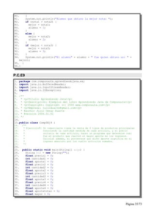 80.    }
81.    System.out.println("Alumno que obtuvo la mejor nota: ");
82.    if (nota1 > nota2) {
83.      mejor = nota1;
84.      alumno = 1;
85.    }
86.    else {
87.      mejor = nota2;
88.      alumno = 2;
89.    }
90.    if (mejor < nota3) {
91.      mejor = nota3;
92.      alumno = 3;
93.    }
94.    System.out.println("El alumno" + alumno + " fue quien obtuvo un: " +
   mejor);
95. }
96.}


P.C.E9
1. package com.compunauta.aprendiendojava.ex;
2. import java.io.BufferedReader;
3. import java.io.InputStreamReader;
4. import java.io.IOException;
5.
6. /**
7. * <p>Título: Aprendiendo Java</p>
8. * <p>Descripción: Ejemplos del Libro Aprendiendo Java de Compunauta</p>
9. * <p>Copyright: Copyright (c) 2006 www.compunauta.com</p>
10. * <p>Empresa: julioduarte@gmail.com</p>
11. * @author Julio César Duarte
12. * @version 2006.01.01
13. */
14.
15.public class Comp0Ej9 {
16.   /**
17.    * Ejercicio9:   Un comerciante tiene la venta de 4 tipos de productos principales
18.    *               Conociendo la cantidad vendida de cada artículo, y el precio
19.    *               unitario de cada artículo, hacer un programa que determine cuál
20.    *               fue el producto que realizó el mayor aporte en los ingresos.
21.    *               Calcular además, el porcentaje que dicho aporte significa en el
22.    *               ingreso absoluto por los cuatro artículos sumados.
23.    */
24.
25.   public static void main(String[] args) {
26.     String buf = new String("");
27.     float precio1 = 0;
28.     int cantidad1 = 0;
29.     float aporte1 = 0;
30.     float precio2 = 0;
31.     int cantidad2 = 0;
32.     float aporte2 = 0;
33.     float precio3 = 0;
34.     int cantidad3 = 0;
35.     float aporte3 = 0;
36.     float precio4 = 0;
37.     int cantidad4 = 0;
38.     float aporte4 = 0;
39.     float aportetotal = 0;
40.     float mayor = 0;


                                                                                 Página 35/73
 