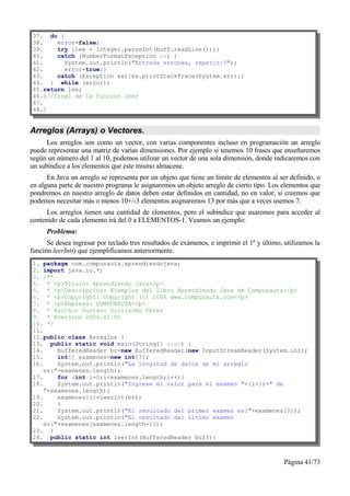 37. do {
38.    error=false;
39.    try {lee = Integer.parseInt(buff.readLine());}
40.    catch (NumberFormatException ex) {
41.      System.out.println("Entrada erronea, repetir:?");
42.      error=true;}
43.    catch (Exception ex){ex.printStackTrace(System.err);}
44. } while (error);
45.return lee;
46.}//final de la funcion leer
47.
48.}


Arreglos (Arrays) o Vectores.
      Los arreglos son como un vector, con varias componentes incluso en programación un arreglo
puede representar una matriz de varias dimensiones. Por ejemplo si tenemos 10 frases que enseñaremos
según un número del 1 al 10, podemos utilizar un vector de una sola dimensión, donde indicaremos con
un subíndice a los elementos que este mismo almacene.
      En Java un arreglo se representa por un objeto que tiene un límite de elementos al ser definido, o
en alguna parte de nuestro programa le asignaremos un objeto arreglo de cierto tipo. Los elementos que
pondremos en nuestro arreglo de datos deben estar definidos en cantidad, no en valor, si creemos que
podemos necesitar más o menos 10+/-3 elementos asignaremos 13 por más que a veces usemos 7.
      Los arreglos tienen una cantidad de elementos, pero el subíndice que usaremos para acceder al
contenido de cada elemento irá del 0 a ELEMENTOS-1. Veamos un ejemplo:
      Problema:
      Se desea ingresar por teclado tres resultados de exámenes, e imprimir el 1º y último, utilizamos la
función leerInt() que ejemplificamos anteriormente.
1. package com.compunauta.aprendiendojava;
2. import java.io.*;
3. /**
4. * <p>Título: Aprendiendo Java</p>
5. * <p>Descripción: Ejemplos del Libro Aprendiendo Java de Compunauta</p>
6. * <p>Copyright: Copyright (c) 2006 www.compunauta.com</p>
7. * <p>Empresa: COMPUNAUTA</p>
8. * @author Gustavo Guillermo Pérez
9. * @version 2006.01.01
10. */
11.
12.public class Arreglos {
13. public static void main(String[] args) {
14.     BufferedReader br=new BufferedReader(new InputStreamReader(System.in));
15.     int[] examenes=new int[3];
16.     System.out.println("La longitud de datos de mi arreglo
    es:"+examenes.length);
17.     for (int i=0;i<examenes.length;i++){
18.     System.out.println("Ingrese el valor para el examen "+(i+1)+" de
    "+examenes.length);
19.     examenes[i]=leerInt(br);
20.     }
21.     System.out.println("El resultado del primer examen es:"+examenes[0]);
22.     System.out.println("El resultado del último examen
    es:"+examenes[examenes.length-1]);
23. }
24. public static int leerInt(BufferedReader buff){



                                                                                           Página 41/73
 
