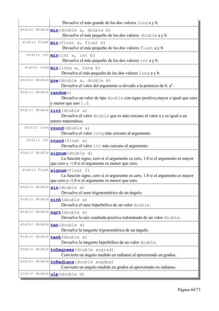 Devuelve el más grande de los dos valores long a y b.
static double min(double a, double b)
                  Devuelve el más pequeño de los dos valores double a y b.
static float min(float a, float b)
                  Devuelve el más pequeño de los dos valores float a y b.
  static int min(int a, int b)
                  Devuelve el más pequeño de los dos valores int a y b.
 static long min(long a, long b)
                  Devuelve el más pequeño de los dos valores long a y b.
static double pow(double a, double b)
                  Devuelve el valor del argumento a elevado a la potencia de b: ab .
static double random()
                 Devuelve un valor de tipo double con signo positivo,mayor o igual que cero
            y menor que uno 1.0.
static double rint(double a)
                  Devuelve el valor double que es más cercano al valor a y es igual a un
            entero matemático.
 static long round(double a)
                  Devuelve el valor long más cercano al argumento.
  static int round(float a)
                  Devuelve el valor int más cercano al argumento.
static double signum(double d)
                  La función signo, cero si el argumento es cero, 1.0 si el argumento es mayor
            que cero y -1.0 si el argumento es menor que cero.
static float signum(float f)
                  La función signo, cero si el argumento es cero, 1.0 si el argumento es mayor
            que cero y -1.0 si el argumento es menor que cero.
static double sin(double a)
                  Devuelve el seno trigonométrico de un ángulo.
static double sinh(double x)
                  Devuelve el seno hiperbólico de un valor double.
static double sqrt(double a)
                  Devuelve la raíz cuadrada positiva redondeada de un valor double.
static double tan(double a)
                  Devuelve la tangente trigonométrica de un ángulo.
static double tanh(double x)
                  Devuelve la tangente hiperbólica de un valor double.
static double toDegrees(double angrad)
                  Convierte un ángulo medido en radianes al aproximado en grados..
static double toRadians(double angdeg)
                  Convierte un ángulo medido en grados al aproximado en radianes.
static double ulp(double d)



                                                                                       Página 44/73
 