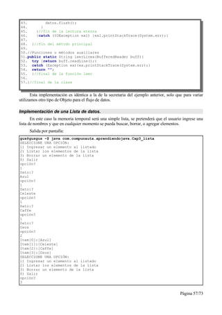 43.        datos.flush();
44.      }
45.    }//fin de la lectura eterna
46.    }catch (IOException ex1) {ex1.printStackTrace(System.err);}
47.
48. }//fin del método principal
49.
50.//Funciones o métodos auxiliares
51.public static String leerLinea(BufferedReader buff){
52. try {return buff.readLine();}
53. catch (Exception ex){ex.printStackTrace(System.err);}
54. return "";
55. }//final de la función leer
56.
57.}//final de la clase


       Esta implementación es idéntica a la de la secretaria del ejemplo anterior, solo que para variar
utilizamos otro tipo de Objeto para el flujo de datos.

Implementación de una Lista de datos.
       En este caso la memoria temporal será una simple lista, se pretenderá que el usuario ingrese una
lista de nombres y que en cualquier momento se pueda buscar, borrar, o agregar elementos.
     Salida por pantalla:
gus@gusgus ~$ java com.compunauta.aprendiendojava.Cap3_lista
SELECCIONE UNA OPCIÓN:
1) Ingresar un elemento al listado
2) Listar los elementos de la lista
3) Borrar un elemento de la lista
0) Salir
opción?
1
Dato:?
Azul
opción?
1
Dato:?
Celeste
opción?
1
Dato:?
Caffe
opción?
1
Dato:?
Osos
opción?
2
Item[0]:[Azul]
Item[1]:[Celeste]
Item[2]:[Caffe]
Item[3]:[Osos]
SELECCIONE UNA OPCIÓN:
1) Ingresar un elemento al listado
2) Listar los elementos de la lista
3) Borrar un elemento de la lista
0) Salir
opción?
3


                                                                                          Página 57/73
 