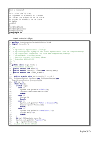 Item a borrar:?
2
SELECCIONE UNA OPCIÓN:
1) Ingresar un elemento al listado
2) Listar los elementos de la lista
3) Borrar un elemento de la lista
0) Salir
opción?
2
Item[0]:[Azul]
Item[1]:[Celeste]
Item[2]:[Osos]
gus@gusgus ~$


    Ahora veamos el código:
1. package com.compunauta.aprendiendojava;
2. import java.io.*;
3.
4. /**
5. * <p>Título: Aprendiendo Java</p>
6. * <p>Descripción: Ejemplos del Libro Aprendiendo Java de Compunauta</p>
7. * <p>Copyright: Copyright (c) 2006 www.compunauta.com</p>
8. * <p>Empresa: COMPUNAUTA</p>
9. * @author Gustavo Guillermo Pérez
10. * @version 2006.01.01
11. */
12.
13.public class Cap3_lista {
14. //Variables globales
15. public static int MAX=15;
16. public static String[] lista=new String[MAX];
17. public static int lista_elem=0;
18.
19. public static void main(String[] args) {
20. BufferedReader teclado=new BufferedReader(new
    InputStreamReader(System.in));
21. int op=-1;
22. while(true){
23.     switch (op){
24.       case 1:
25.         System.out.println("Dato:?");
26.         ingresa(leerLinea(teclado));
27.         break;
28.       case 2:
29.         listar();
30.         break;
31.       case 3:
32.         System.out.println("Item a borrar:?");
33.         borrar(opcion(teclado));
34.         break;
35.       case 0:
36.         System.out.println("Terminado..");
37.         System.exit(0);
38.         break;
39.     }
40.     if(op!=1)imprimir_menu();
41.     System.out.println("opción?");
42.     op = opcion(teclado);
43. }//fin del bucle eterno



                                                                      Página 58/73
 