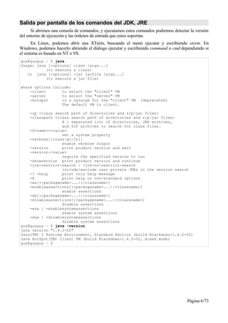 Salida por pantalla de los comandos del JDK, JRE
      Si abrimos una consola de comandos, y ejecutamos estos comandos podremos detectar la versión
del entorno de ejecución y las órdenes de entrada que estos soportan.
       En Linux, podemos abrir una XTerm, buscando el menú ejecutar y escribiendo xterm. En
Windows, podemos hacerlo abriendo el diálogo ejecutar y escribiendo command o cmd dependiendo si
el sistema es basado en NT o 9X.
gus@gusgus ~ $ java
Usage: java [-options]     class [args...]
           (to execute     a class)
   or java [-options]      -jar jarfile [args...]
           (to execute     a jar file)

where options include:
    -client       to select the "client" VM
    -server       to select the "server" VM
    -hotspot      is a synonym for the "client" VM            [deprecated]
                  The default VM is client.

    -cp <class search path of directories and zip/jar files>
    -classpath <class search path of directories and zip/jar files>
                  A : separated list of directories, JAR archives,
                  and ZIP archives to search for class files.
    -D<name>=<value>
                  set a system property
    -verbose[:class|gc|jni]
                  enable verbose output
    -version      print product version and exit
    -version:<value>
                  require the specified version to run
    -showversion print product version and continue
    -jre-restrict-search | -jre-no-restrict-search
                  include/exclude user private JREs in the version search
    -? -help      print this help message
    -X            print help on non-standard options
    -ea[:<packagename>...|:<classname>]
    -enableassertions[:<packagename>...|:<classname>]
                  enable assertions
    -da[:<packagename>...|:<classname>]
    -disableassertions[:<packagename>...|:<classname>]
                  disable assertions
    -esa | -enablesystemassertions
                  enable system assertions
    -dsa | -disablesystemassertions
                  disable system assertions
gus@gusgus ~ $ java -version
java version "1.4.2-02"
Java(TM) 2 Runtime Environment, Standard Edition (build Blackdown-1.4.2-02)
Java HotSpot(TM) Client VM (build Blackdown-1.4.2-02, mixed mode)
gus@gusgus ~ $




                                                                                      Página 6/73
 
