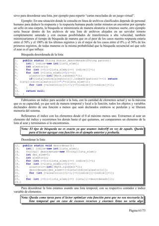 sirve para desordenar una lista, por ejemplo para repartir “cartas mezcladas de un juego virtual”.
      Ejemplo: En una situación donde la consulta en línea de archivos clasificados depende de personal
humano para deducir la respuesta y la respuesta humana puede tardar minutos en encontrar por ejemplo
un sello en una carpeta, la búsqueda se minimizaría de manera aleatoria si tenemos suerte, otro ejemplo
sería buscar dentro de los archivos de una lista de archivos alojados en un servidor remoto
completamente saturado y con escasas posibilidades de transferencia a alta velocidad, también
minimizaríamos el tiempo de búsqueda de manera que en el peor de los casos nuestra respuesta estaría
entre el 50% y el 100% de los últimos registros y en el mejor de los casos entre el 0% y el 50% de los
primeros registros, de todas maneras es la misma probabilidad que la búsqueda secuencial así que solo
el azar es el que influye.
      Búsqueda desordenada de la lista:
1.    public static String buscar_desordenado(String patron){
2.      int[] indice=new int[lista_elem];
3.      int aleatorio;
4.      for (int i=0;i<lista_elem;i++) indice[i]=i;
5.      for (int i=lista_elem;i>0;i--){
6.        aleatorio=(int)(Math.random()*i);
7.        if(lista[indice[aleatorio]].indexOf(patron)!=-1) return
    lista[indice[aleatorio]]+":"+(lista_elem-i);
8.        for (int j=aleatorio;j<i-1;j++)indice[j]=indice[j+1];
9.      }
10.     return null;
11. }

      Fabricamos un índice para acceder a la lista, con la cantidad de elementos actual y no la máxima
que es su capacidad, ya que será de manera temporal y local a la función, todos los objetos y variables
declarados dentro de una función a menos que sean declarados estáticos se perderán y se liberará
memoria del sistema.
       Rellenamos el índice con los elementos desde el 0 al máximo menos uno. Extraemos al azar un
elemento del índice y recorremos los demás hasta el que quitamos, así comparamos un elemento de la
lista al azar y terminamos si lo encontramos.
     Nota: El tipo de búsqueda no es exacto ya que usamos indexOf en vez de equals. Queda
           para el lector agregar esta función en el ejemplo anterior y probarla.

      Desordenar la lista:
12. public static void desordenar(){
13.   int[] indice=new int[lista_elem];
14.   String[] desordenado=new String[lista_elem];
15.   int des_elem=0;
16.   int aleatorio;
17.   for (int i=0;i<lista_elem;i++) indice[i]=i;
18.   for (int i=lista_elem;i>0;i--){
19.     aleatorio=(int)(Math.random()*i);
20.     desordenado[des_elem++]=lista[indice[aleatorio]];
21.     for (int j=aleatorio;j<i-1;j++)indice[j]=indice[j+1];
22.   }
23.   for (int i=0;i<lista_elem;i++) lista[i]=desordenado[i];
24.}

      Para desordenar la lista estamos usando una lista temporal, con su respectivo contador e índice
variable de elementos.
     Nota: Queda como tarea para el lector optimizar esta función para que no sea necesaria la
           lista temporal que en caso de escasos recursos y enormes listas no sería algo

                                                                                             Página 61/73
 
