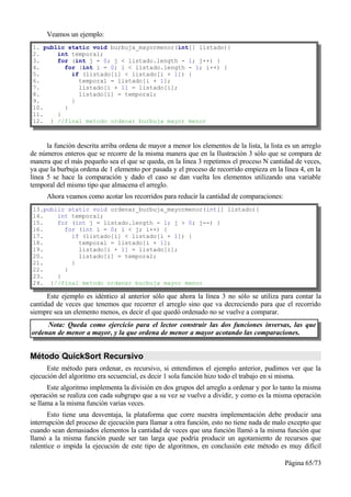 Veamos un ejemplo:
1. public static void burbuja_mayormenor(int[] listado){
2.     int temporal;
3.     for (int j = 0; j < listado.length - 1; j++) {
4.       for (int i = 0; i < listado.length - 1; i++) {
5.         if (listado[i] < listado[i + 1]) {
6.           temporal = listado[i + 1];
7.           listado[i + 1] = listado[i];
8.           listado[i] = temporal;
9.         }
10.      }
11.    }
12. } //final metodo ordenar burbuja mayor menor



      la función descrita arriba ordena de mayor a menor los elementos de la lista, la lista es un arreglo
de números enteros que se recorre de la misma manera que en la Ilustración 3 sólo que se compara de
manera que el más pequeño sea el que se queda, en la linea 3 repetimos el proceso N cantidad de veces,
ya que la burbuja ordena de 1 elemento por pasada y el proceso de recorrido empieza en la línea 4, en la
línea 5 se hace la comparación y dado el caso se dan vuelta los elementos utilizando una variable
temporal del mismo tipo que almacena el arreglo.
      Ahora veamos como acotar los recorridos para reducir la cantidad de comparaciones:
13.public static void ordenar_burbuja_mayormenor(int[] listado){
14.    int temporal;
15.    for (int j = listado.length - 1; j > 0; j--) {
16.      for (int i = 0; i < j; i++) {
17.        if (listado[i] < listado[i + 1]) {
18.          temporal = listado[i + 1];
19.          listado[i + 1] = listado[i];
20.          listado[i] = temporal;
21.        }
22.      }
23.    }
24. }//final metodo ordenar burbuja mayor menor

      Este ejemplo es idéntico al anterior sólo que ahora la línea 3 no sólo se utiliza para contar la
cantidad de veces que tenemos que recorrer el arreglo sino que va decreciendo para que el recorrido
siempre sea un elemento menos, es decir el que quedó ordenado no se vuelve a comparar.
     Nota: Queda como ejercicio para el lector construir las dos funciones inversas, las que
ordenan de menor a mayor, y la que ordena de menor a mayor acotando las comparaciones.


Método QuickSort Recursivo
      Este método para ordenar, es recursivo, si entendimos el ejemplo anterior, pudimos ver que la
ejecución del algoritmo era secuencial, es decir 1 sola función hizo todo el trabajo en si misma.
      Este algoritmo implementa la división en dos grupos del arreglo a ordenar y por lo tanto la misma
operación se realiza con cada subgrupo que a su vez se vuelve a dividir, y como es la misma operación
se llama a la misma función varias veces.
       Esto tiene una desventaja, la plataforma que corre nuestra implementación debe producir una
interrupción del proceso de ejecución para llamar a otra función, esto no tiene nada de malo excepto que
cuando sean demasiados elementos la cantidad de veces que una función llamó a la misma función que
llamó a la misma función puede ser tan larga que podría producir un agotamiento de recursos que
ralentice o impida la ejecución de este tipo de algoritmos, en conclusión este método es muy difícil

                                                                                            Página 65/73
 