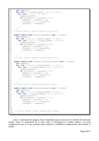 48.   int temporal;
49.   for (int j = listado.length - 1; j > 0; j--) {
50.       for (int i = 0; i < j; i++) {
51.         comparaciones++;
52.         if (listado[i] < listado[i + 1]) {
53.           temporal = listado[i + 1];
54.           listado[i + 1] = listado[i];
55.           listado[i] = temporal;
56.         }
57.       }
58.   }
59. }//final método ordenar burbuja mayor menor
60.
61. public static void burbuja_mayormenor(int[] listado){
62.   int temporal;
63.   for (int j = 0; j < listado.length - 1; j++) {
64.       for (int i = 0; i < listado.length - 1; i++) {
65.         comparaciones++;
66.         if (listado[i] < listado[i + 1]) {
67.           temporal = listado[i + 1];
68.           listado[i + 1] = listado[i];
69.           listado[i] = temporal;
70.         }
71.       }
72.   }
73. } //final método ordenar burbuja mayor menor
74.
75. public static void ordenar_burbuja_menormayor(int[] listado){
76.   int temporal;
77.   for (int j = 0; j < listado.length - 1; j++) {
78.       for (int i = listado.length - 1; i > j; i--) {
79.         comparaciones++;
80.         if (listado[i] < listado[i - 1]) {
81.           temporal = listado[i - 1];
82.           listado[i - 1] = listado[i];
83.           listado[i] = temporal;
84.         }
85.       }
86.   }
87. }//final método ordenar burbuja menor mayor
88.
89. public static void burbuja_menormayor(int[] listado){
90.   int temporal;
91.   for (int j = 0; j < listado.length - 1; j++) {
92.       for (int i = listado.length - 1; i > 0; i--) {
93.         comparaciones++;
94.         if (listado[i] < listado[i - 1]) {
95.           temporal = listado[i - 1];
96.           listado[i - 1] = listado[i];
97.           listado[i] = temporal;
98.         }
99.       }
100.    }
101. } //final método ordenar burbuja menor mayor
102.}



      Línea 1, declaración del paquete, línea 2 importamos java.io para usar los métodos de lectura del
teclado, Línea 12 declaración de la clase, línea 13 declaramos la variable estática a la clase
comparaciones que es la que usaremos para computar la cantidad de comparaciones para ordenar el
arreglo.

                                                                                          Página 68/73
 