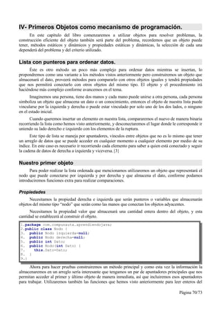 IV- Primeros Objetos como mecanismo de programación.
      En este capítulo del libro comenzaremos a utilizar objetos para resolver problemas, la
construcción eficiente del objeto también será parte del problema, recordemos que un objeto puede
tener, métodos estáticos y dinámicos y propiedades estáticas y dinámicas, la selección de cada una
dependerá del problema y del criterio utilizado.

Lista con punteros para ordenar datos.
      Éste es otro método un poco más complejo para ordenar datos mientras se insertan, lo
propondremos como una variante a los métodos vistos anteriormente pero construiremos un objeto que
almacenará el dato, proveerá métodos para compararlo con otros objetos iguales y tendrá propiedades
que nos permitirá conectarlo con otros objetos del mismo tipo. El objeto y el procedimiento irá
haciéndose más complejo conforme avancemos en el tema.
       Imaginemos una persona, tiene dos manos y cada mano puede unirse a otra persona, cada persona
simboliza un objeto que almacena un dato o un conocimiento, entonces el objeto de nuestra lista puede
vincularse por la izquierda y derecha o puede estar vinculado por solo uno de los dos lados, o ninguno
en el estado inicial.
      Cuando queremos insertar un elemento en nuestra lista, compararemos el nuevo de manera binaria
recorriendo la lista como hemos visto anteriormente, y desconectaremos el lugar donde le corresponde ir
uniendo su lado derecho e izquierdo con los elementos de la ruptura.
      Este tipo de lista se maneja por apuntadores, vínculos entre objetos que no es lo mismo que tener
un arreglo de datos que se puede acceder en cualquier momento a cualquier elemento por medio de su
índice. En este caso es necesario ir recorriendo cada elemento para saber a quien está conectado y seguir
la cadena de datos de derecha a izquierda y viceversa.{3}

Nuestro primer objeto
      Para poder realizar la lista ordenada que mencionamos utilizaremos un objeto que representará el
nodo que puede conectarse por izquierda y por derecha y que almacena el dato, conforme podamos
introduciremos funciones extra para realizar comparaciones.

Propiedades
      Necesitamos la propiedad derecha e izquierda que serán punteros o variables que almacenarán
objetos del mismo tipo “nodo” que serán como las manos que conectan los objetos adyacentes.
      Necesitamos la propiedad valor que almacenará una cantidad entera dentro del objeto, y esta
cantidad se establecerá al construir el objeto.
1.package com.compunauta.aprendiendojava;
2.public class Nodo {
3. public Nodo izquierda=null;
4. public Nodo derecha=null;
5. public int Dato;
6. public Nodo(int Dato) {
7.    this.Dato=Dato;
8. }
9.}

      Ahora para hacer pruebas construiremos un método principal y como esta vez la información la
almacenaremos en un arreglo sería interesante que tengamos un par de apuntadores principales que nos
permitan acceder al primer y último objeto de manera inmediata, así que incluiremos esos apuntadores
para trabajar. Utilizaremos también las funciones que hemos visto anteriormente para leer enteros del

                                                                                           Página 70/73
 