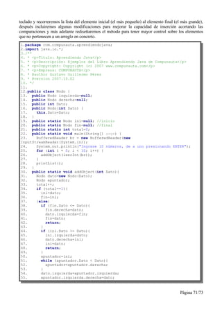teclado y recorreremos la lista del elemento inicial (el más pequeño) al elemento final (el más grande),
después incluiremos algunas modificaciones para mejorar la capacidad de inserción acortando las
comparaciones y más adelante rediseñaremos el método para tener mayor control sobre los elementos
que no pertenecen a un arreglo en concreto.
1.package com.compunauta.aprendiendojava;
2.import java.io.*;
3./**
4. * <p>Título: Aprendiendo Java</p>
5. * <p>Descripción: Ejemplos del Libro Aprendiendo Java de Compunauta</p>
6. * <p>Copyright: Copyright (c) 2007 www.compunauta.com</p>
7. * <p>Empresa: COMPUNAUTA</p>
8. * @author Gustavo Guillermo Pérez
9. * @version 2007.10.02
10. */
11.
12.public class Nodo {
13. public Nodo izquierda=null;
14. public Nodo derecha=null;
15. public int Dato;
16. public Nodo(int Dato) {
17.    this.Dato=Dato;
18. }
19. public static Nodo ini=null; //inicio
20. public static Nodo fin=null; //final
21. public static int total=0;
22. public static void main(String[] args) {
23.    BufferedReader br = new BufferedReader(new
InputStreamReader(System.in));
24.    System.out.println("Ingrese 10 números, de a uno presionando ENTER");
25.    for (int i = 0; i < 10; i++) {
26.      addObject(leerInt(br));
27.    }
28.    printList();
29. }
30. public static void addObject(int Dato){
31.    Nodo dato=new Nodo(Dato);
32.    Nodo apuntador;
33.    total++;
34.    if (total==1){
35.      ini=dato;
36.      fin=ini;
37.    }else{
38.      if (fin.Dato <= Dato){
39.        fin.derecha=dato;
40.        dato.izquierda=fin;
41.        fin=dato;
42.        return;
43.      }
44.      if (ini.Dato >= Dato){
45.        ini.izquierda=dato;
46.        dato.derecha=ini;
47.        ini=dato;
48.        return;
49.      }
50.      apuntador=ini;
51.      while (apuntador.Dato < Dato){
52.        apuntador=apuntador.derecha;
53.      }
54.      dato.izquierda=apuntador.izquierda;
55.      apuntador.izquierda.derecha=dato;



                                                                                          Página 71/73
 