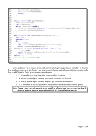 56.            dato.derecha=apuntador;
57.            apuntador.izquierda=dato;
58.            return;
59.        }
60.    }
61.
62.    public static void printList(){
63.      Nodo apuntador=ini;
64.      int elementos=0;
65.      while (apuntador!=null){
66.        System.out.println("Elemento ["+(elementos++)+"]:"+apuntador.Dato);
67.        apuntador=apuntador.derecha;
68.      }
69.    }
70.    public static int leerInt(BufferedReader buff){
71.      int lee=0;
72.      boolean error;
73.      do {
74.        error=false;
75.        try {lee = Integer.parseInt(buff.readLine());}
76.        catch (NumberFormatException ex) {
77.    System.out.println("Entrada erronea, repetir:?");
78.           error=true;}
79.        catch (Exception ex){ex.printStackTrace(System.err);}
80.      } while (error);
81.    return lee;
82.    }//final de la funcion leer
83.
84.}



       Como podemos ver la función printList() recorre la lista para impresión en pantalla y la función
leer renglones, es como la que hemos visto anteriormente, la que realiza la operación de inserción en la
lista es addObject(int Dato) y tenemos en cuenta 4 casos.
           1. El primer objeto es ini y fin y tiene nulas derecha e izquierda
           2. Si no es el primer objeto y es más grande que todos unir a la derecha
           3. Si no es el primer objeto y es más pequeño que todos unir a la izquierda
           4. Si se encuentra en medio, recorremos desde el inicio hasta encontrar uno más grande.
     Nota: Queda como ejercicio para el lector modificar el programa para recorrer la lista de
           menor a mayor o mayor a menor dependiendo del valor del dato a insertar.




                                                                                           Página 72/73
 