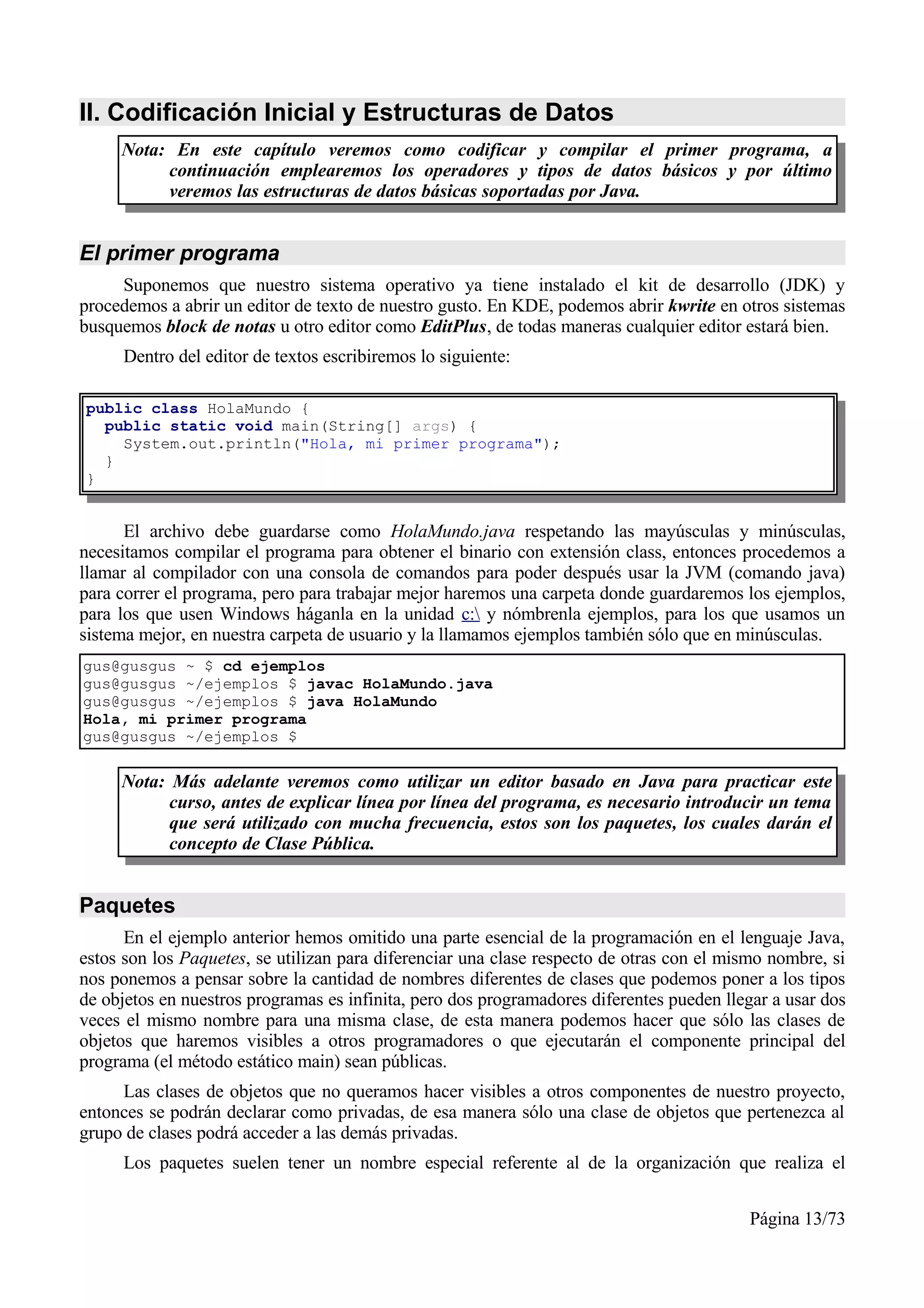 II. Codificación Inicial y Estructuras de Datos
     Nota: En este capítulo veremos como codificar y compilar el primer programa, a
          continuación emplearemos los operadores y tipos de datos básicos y por último
          veremos las estructuras de datos básicas soportadas por Java.


El primer programa
     Suponemos que nuestro sistema operativo ya tiene instalado el kit de desarrollo (JDK) y
procedemos a abrir un editor de texto de nuestro gusto. En KDE, podemos abrir kwrite en otros sistemas
busquemos block de notas u otro editor como EditPlus, de todas maneras cualquier editor estará bien.
     Dentro del editor de textos escribiremos lo siguiente:

public class HolaMundo {
  public static void main(String[] args) {
    System.out.println("Hola, mi primer programa");
  }
}


      El archivo debe guardarse como HolaMundo.java respetando las mayúsculas y minúsculas,
necesitamos compilar el programa para obtener el binario con extensión class, entonces procedemos a
llamar al compilador con una consola de comandos para poder después usar la JVM (comando java)
para correr el programa, pero para trabajar mejor haremos una carpeta donde guardaremos los ejemplos,
para los que usen Windows háganla en la unidad c: y nómbrenla ejemplos, para los que usamos un
sistema mejor, en nuestra carpeta de usuario y la llamamos ejemplos también sólo que en minúsculas.
gus@gusgus ~ $ cd ejemplos
gus@gusgus ~/ejemplos $ javac HolaMundo.java
gus@gusgus ~/ejemplos $ java HolaMundo
Hola, mi primer programa
gus@gusgus ~/ejemplos $

     Nota: Más adelante veremos como utilizar un editor basado en Java para practicar este
           curso, antes de explicar línea por línea del programa, es necesario introducir un tema
           que será utilizado con mucha frecuencia, estos son los paquetes, los cuales darán el
           concepto de Clase Pública.


Paquetes
      En el ejemplo anterior hemos omitido una parte esencial de la programación en el lenguaje Java,
estos son los Paquetes, se utilizan para diferenciar una clase respecto de otras con el mismo nombre, si
nos ponemos a pensar sobre la cantidad de nombres diferentes de clases que podemos poner a los tipos
de objetos en nuestros programas es infinita, pero dos programadores diferentes pueden llegar a usar dos
veces el mismo nombre para una misma clase, de esta manera podemos hacer que sólo las clases de
objetos que haremos visibles a otros programadores o que ejecutarán el componente principal del
programa (el método estático main) sean públicas.
     Las clases de objetos que no queramos hacer visibles a otros componentes de nuestro proyecto,
entonces se podrán declarar como privadas, de esa manera sólo una clase de objetos que pertenezca al
grupo de clases podrá acceder a las demás privadas.
     Los paquetes suelen tener un nombre especial referente al de la organización que realiza el


                                                                                          Página 13/73
 