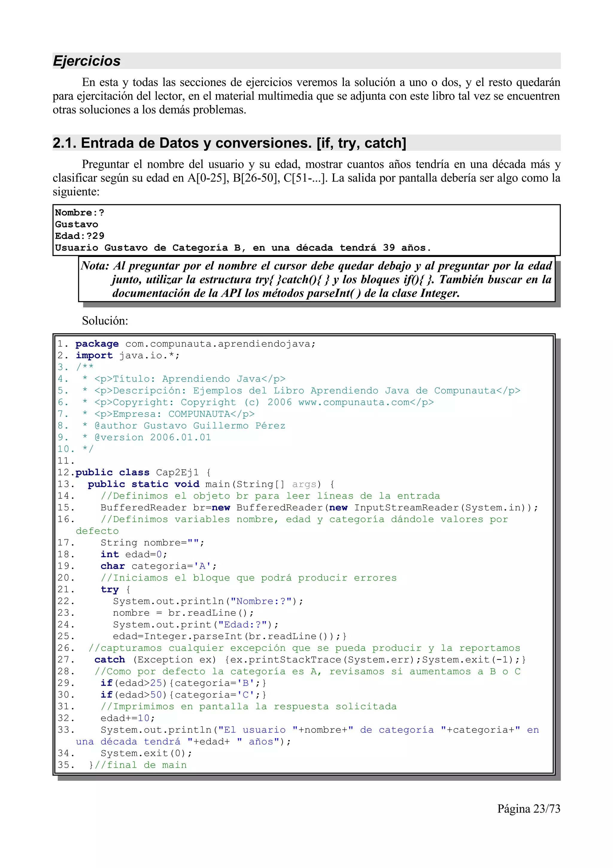 Ejercicios
       En esta y todas las secciones de ejercicios veremos la solución a uno o dos, y el resto quedarán
para ejercitación del lector, en el material multimedia que se adjunta con este libro tal vez se encuentren
otras soluciones a los demás problemas.

2.1. Entrada de Datos y conversiones. [if, try, catch]
       Preguntar el nombre del usuario y su edad, mostrar cuantos años tendría en una década más y
clasificar según su edad en A[0-25], B[26-50], C[51-...]. La salida por pantalla debería ser algo como la
siguiente:
Nombre:?
Gustavo
Edad:?29
Usuario Gustavo de Categoría B, en una década tendrá 39 años.
     Nota: Al preguntar por el nombre el cursor debe quedar debajo y al preguntar por la edad
           junto, utilizar la estructura try{ }catch(){ } y los bloques if(){ }. También buscar en la
           documentación de la API los métodos parseInt( ) de la clase Integer.

      Solución:
1. package com.compunauta.aprendiendojava;
2. import java.io.*;
3. /**
4. * <p>Título: Aprendiendo Java</p>
5. * <p>Descripción: Ejemplos del Libro Aprendiendo Java de Compunauta</p>
6. * <p>Copyright: Copyright (c) 2006 www.compunauta.com</p>
7. * <p>Empresa: COMPUNAUTA</p>
8. * @author Gustavo Guillermo Pérez
9. * @version 2006.01.01
10. */
11.
12.public class Cap2Ej1 {
13. public static void main(String[] args) {
14.     //Definimos el objeto br para leer líneas de la entrada
15.     BufferedReader br=new BufferedReader(new InputStreamReader(System.in));
16.     //Definimos variables nombre, edad y categoría dándole valores por
    defecto
17.     String nombre="";
18.     int edad=0;
19.     char categoria='A';
20.     //Iniciamos el bloque que podrá producir errores
21.     try {
22.       System.out.println("Nombre:?");
23.       nombre = br.readLine();
24.       System.out.print("Edad:?");
25.       edad=Integer.parseInt(br.readLine());}
26. //capturamos cualquier excepción que se pueda producir y la reportamos
27.    catch (Exception ex) {ex.printStackTrace(System.err);System.exit(-1);}
28.    //Como por defecto la categoría es A, revisamos si aumentamos a B o C
29.     if(edad>25){categoria='B';}
30.     if(edad>50){categoria='C';}
31.     //Imprimimos en pantalla la respuesta solicitada
32.     edad+=10;
33.     System.out.println("El usuario "+nombre+" de categoría "+categoria+" en
    una década tendrá "+edad+ " años");
34.     System.exit(0);
35. }//final de main



                                                                                             Página 23/73
 
