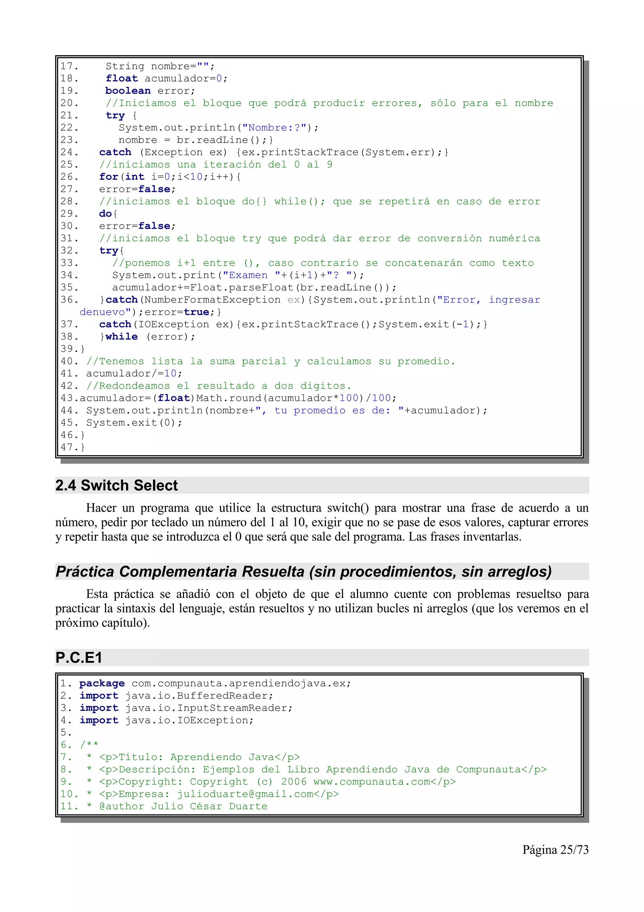 17.     String nombre="";
18.     float acumulador=0;
19.     boolean error;
20.     //Iniciamos el bloque que podrá producir errores, sólo para el nombre
21.     try {
22.        System.out.println("Nombre:?");
23.        nombre = br.readLine();}
24.    catch (Exception ex) {ex.printStackTrace(System.err);}
25.    //iniciamos una iteración del 0 al 9
26.    for(int i=0;i<10;i++){
27.    error=false;
28.    //iniciamos el bloque do{} while(); que se repetirá en caso de error
29.    do{
30.    error=false;
31.    //iniciamos el bloque try que podrá dar error de conversión numérica
32.    try{
33.      //ponemos i+1 entre (), caso contrario se concatenarán como texto
34.      System.out.print("Examen "+(i+1)+"? ");
35.      acumulador+=Float.parseFloat(br.readLine());
36.    }catch(NumberFormatException ex){System.out.println("Error, ingresar
    denuevo");error=true;}
37.    catch(IOException ex){ex.printStackTrace();System.exit(-1);}
38.    }while (error);
39.}
40. //Tenemos lista la suma parcial y calculamos su promedio.
41. acumulador/=10;
42. //Redondeamos el resultado a dos digitos.
43.acumulador=(float)Math.round(acumulador*100)/100;
44. System.out.println(nombre+", tu promedio es de: "+acumulador);
45. System.exit(0);
46.}
47.}


2.4 Switch Select
      Hacer un programa que utilice la estructura switch() para mostrar una frase de acuerdo a un
número, pedir por teclado un número del 1 al 10, exigir que no se pase de esos valores, capturar errores
y repetir hasta que se introduzca el 0 que será que sale del programa. Las frases inventarlas.

Práctica Complementaria Resuelta (sin procedimientos, sin arreglos)
      Esta práctica se añadió con el objeto de que el alumno cuente con problemas resueltso para
practicar la sintaxis del lenguaje, están resueltos y no utilizan bucles ni arreglos (que los veremos en el
próximo capítulo).

P.C.E1
1. package com.compunauta.aprendiendojava.ex;
2. import java.io.BufferedReader;
3. import java.io.InputStreamReader;
4. import java.io.IOException;
5.
6. /**
7. * <p>Título: Aprendiendo Java</p>
8. * <p>Descripción: Ejemplos del Libro Aprendiendo Java de Compunauta</p>
9. * <p>Copyright: Copyright (c) 2006 www.compunauta.com</p>
10. * <p>Empresa: julioduarte@gmail.com</p>
11. * @author Julio César Duarte



                                                                                             Página 25/73
 