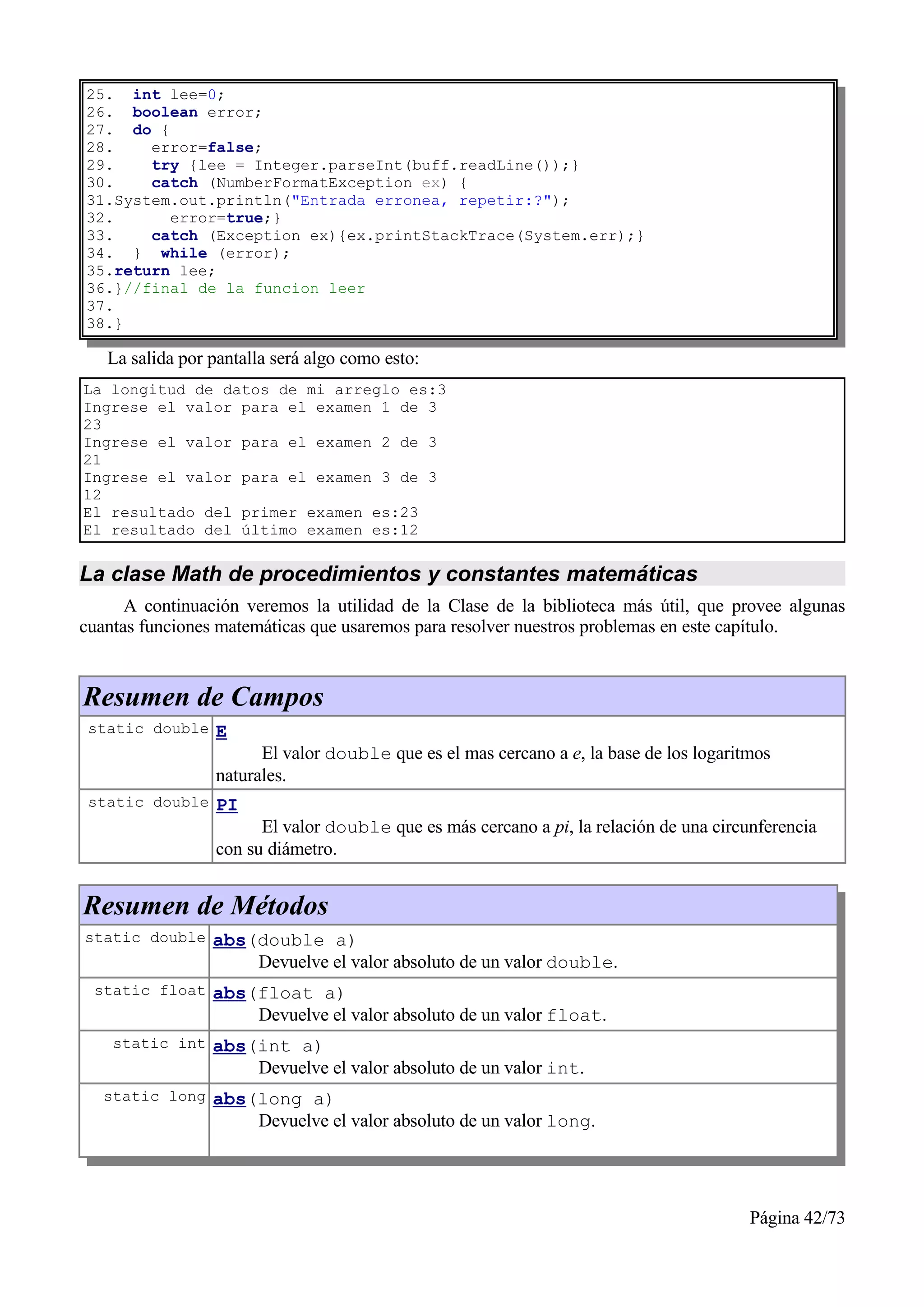 25. int lee=0;
26. boolean error;
27. do {
28.    error=false;
29.    try {lee = Integer.parseInt(buff.readLine());}
30.    catch (NumberFormatException ex) {
31.System.out.println("Entrada erronea, repetir:?");
32.      error=true;}
33.    catch (Exception ex){ex.printStackTrace(System.err);}
34. } while (error);
35.return lee;
36.}//final de la funcion leer
37.
38.}

   La salida por pantalla será algo como esto:
La longitud de datos de mi arreglo es:3
Ingrese el valor para el examen 1 de 3
23
Ingrese el valor para el examen 2 de 3
21
Ingrese el valor para el examen 3 de 3
12
El resultado del primer examen es:23
El resultado del último examen es:12


La clase Math de procedimientos y constantes matemáticas
      A continuación veremos la utilidad de la Clase de la biblioteca más útil, que provee algunas
cuantas funciones matemáticas que usaremos para resolver nuestros problemas en este capítulo.


Resumen de Campos
 static double E
                       El valor double que es el mas cercano a e, la base de los logaritmos
                 naturales.
 static double PI
                       El valor double que es más cercano a pi, la relación de una circunferencia
                 con su diámetro.


Resumen de Métodos
static double abs(double a)
                       Devuelve el valor absoluto de un valor double.
 static float abs(float a)
                       Devuelve el valor absoluto de un valor float.
    static int abs(int a)
                       Devuelve el valor absoluto de un valor int.
   static long abs(long a)
                       Devuelve el valor absoluto de un valor long.




                                                                                        Página 42/73
 