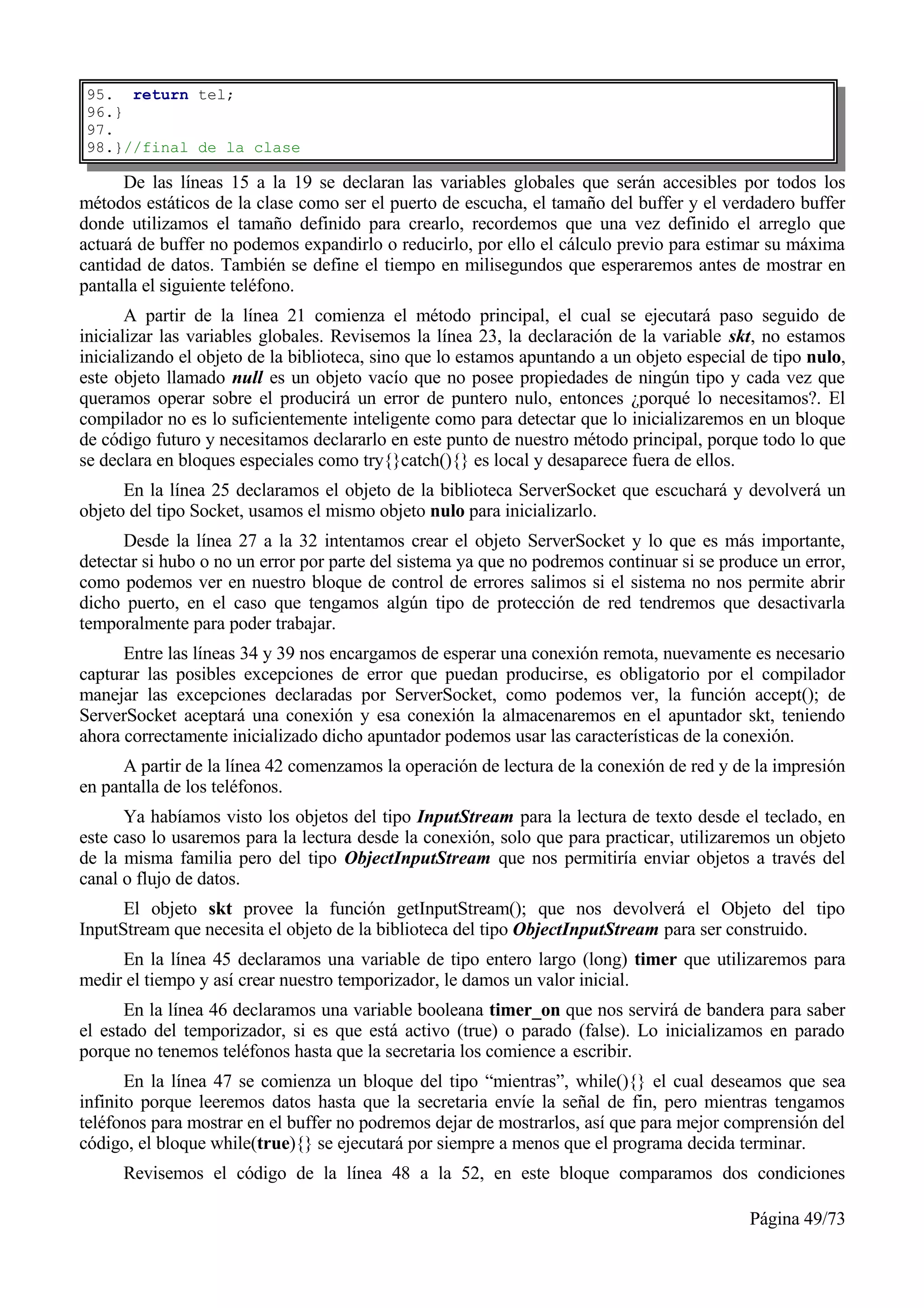 95. return tel;
96.}
97.
98.}//final de la clase

      De las líneas 15 a la 19 se declaran las variables globales que serán accesibles por todos los
métodos estáticos de la clase como ser el puerto de escucha, el tamaño del buffer y el verdadero buffer
donde utilizamos el tamaño definido para crearlo, recordemos que una vez definido el arreglo que
actuará de buffer no podemos expandirlo o reducirlo, por ello el cálculo previo para estimar su máxima
cantidad de datos. También se define el tiempo en milisegundos que esperaremos antes de mostrar en
pantalla el siguiente teléfono.
       A partir de la línea 21 comienza el método principal, el cual se ejecutará paso seguido de
inicializar las variables globales. Revisemos la línea 23, la declaración de la variable skt, no estamos
inicializando el objeto de la biblioteca, sino que lo estamos apuntando a un objeto especial de tipo nulo,
este objeto llamado null es un objeto vacío que no posee propiedades de ningún tipo y cada vez que
queramos operar sobre el producirá un error de puntero nulo, entonces ¿porqué lo necesitamos?. El
compilador no es lo suficientemente inteligente como para detectar que lo inicializaremos en un bloque
de código futuro y necesitamos declararlo en este punto de nuestro método principal, porque todo lo que
se declara en bloques especiales como try{}catch(){} es local y desaparece fuera de ellos.
      En la línea 25 declaramos el objeto de la biblioteca ServerSocket que escuchará y devolverá un
objeto del tipo Socket, usamos el mismo objeto nulo para inicializarlo.
      Desde la línea 27 a la 32 intentamos crear el objeto ServerSocket y lo que es más importante,
detectar si hubo o no un error por parte del sistema ya que no podremos continuar si se produce un error,
como podemos ver en nuestro bloque de control de errores salimos si el sistema no nos permite abrir
dicho puerto, en el caso que tengamos algún tipo de protección de red tendremos que desactivarla
temporalmente para poder trabajar.
      Entre las líneas 34 y 39 nos encargamos de esperar una conexión remota, nuevamente es necesario
capturar las posibles excepciones de error que puedan producirse, es obligatorio por el compilador
manejar las excepciones declaradas por ServerSocket, como podemos ver, la función accept(); de
ServerSocket aceptará una conexión y esa conexión la almacenaremos en el apuntador skt, teniendo
ahora correctamente inicializado dicho apuntador podemos usar las características de la conexión.
      A partir de la línea 42 comenzamos la operación de lectura de la conexión de red y de la impresión
en pantalla de los teléfonos.
      Ya habíamos visto los objetos del tipo InputStream para la lectura de texto desde el teclado, en
este caso lo usaremos para la lectura desde la conexión, solo que para practicar, utilizaremos un objeto
de la misma familia pero del tipo ObjectInputStream que nos permitiría enviar objetos a través del
canal o flujo de datos.
      El objeto skt provee la función getInputStream(); que nos devolverá el Objeto del tipo
InputStream que necesita el objeto de la biblioteca del tipo ObjectInputStream para ser construido.
     En la línea 45 declaramos una variable de tipo entero largo (long) timer que utilizaremos para
medir el tiempo y así crear nuestro temporizador, le damos un valor inicial.
      En la línea 46 declaramos una variable booleana timer_on que nos servirá de bandera para saber
el estado del temporizador, si es que está activo (true) o parado (false). Lo inicializamos en parado
porque no tenemos teléfonos hasta que la secretaria los comience a escribir.
       En la línea 47 se comienza un bloque del tipo “mientras”, while(){} el cual deseamos que sea
infinito porque leeremos datos hasta que la secretaria envíe la señal de fin, pero mientras tengamos
teléfonos para mostrar en el buffer no podremos dejar de mostrarlos, así que para mejor comprensión del
código, el bloque while(true){} se ejecutará por siempre a menos que el programa decida terminar.
      Revisemos el código de la línea 48 a la 52, en este bloque comparamos dos condiciones

                                                                                            Página 49/73
 