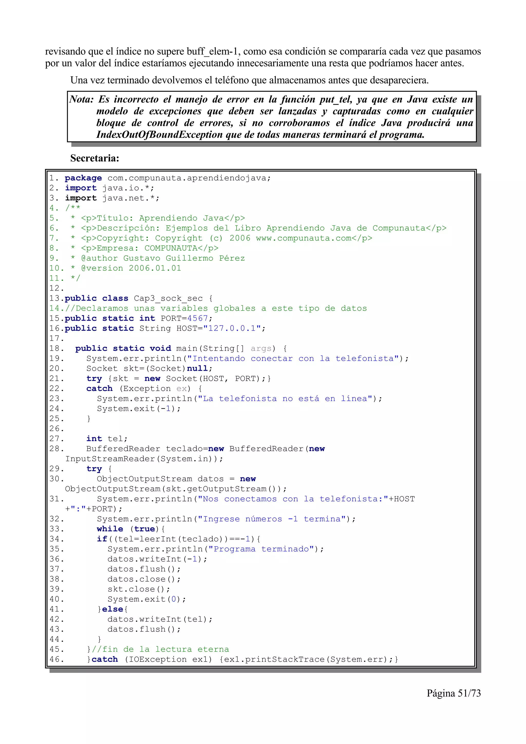 revisando que el índice no supere buff_elem-1, como esa condición se compararía cada vez que pasamos
por un valor del índice estaríamos ejecutando innecesariamente una resta que podríamos hacer antes.
     Una vez terminado devolvemos el teléfono que almacenamos antes que desapareciera.
     Nota: Es incorrecto el manejo de error en la función put_tel, ya que en Java existe un
           modelo de excepciones que deben ser lanzadas y capturadas como en cualquier
           bloque de control de errores, si no corroboramos el índice Java producirá una
           IndexOutOfBoundException que de todas maneras terminará el programa.

     Secretaria:
1. package com.compunauta.aprendiendojava;
2. import java.io.*;
3. import java.net.*;
4. /**
5. * <p>Título: Aprendiendo Java</p>
6. * <p>Descripción: Ejemplos del Libro Aprendiendo Java de Compunauta</p>
7. * <p>Copyright: Copyright (c) 2006 www.compunauta.com</p>
8. * <p>Empresa: COMPUNAUTA</p>
9. * @author Gustavo Guillermo Pérez
10. * @version 2006.01.01
11. */
12.
13.public class Cap3_sock_sec {
14.//Declaramos unas variables globales a este tipo de datos
15.public static int PORT=4567;
16.public static String HOST="127.0.0.1";
17.
18. public static void main(String[] args) {
19.     System.err.println("Intentando conectar con la telefonista");
20.     Socket skt=(Socket)null;
21.     try {skt = new Socket(HOST, PORT);}
22.     catch (Exception ex) {
23.       System.err.println("La telefonista no está en línea");
24.       System.exit(-1);
25.     }
26.
27.     int tel;
28.     BufferedReader teclado=new BufferedReader(new
    InputStreamReader(System.in));
29.     try {
30.       ObjectOutputStream datos = new
    ObjectOutputStream(skt.getOutputStream());
31.       System.err.println("Nos conectamos con la telefonista:"+HOST
    +":"+PORT);
32.       System.err.println("Ingrese números -1 termina");
33.       while (true){
34.       if((tel=leerInt(teclado))==-1){
35.         System.err.println("Programa terminado");
36.         datos.writeInt(-1);
37.         datos.flush();
38.         datos.close();
39.         skt.close();
40.         System.exit(0);
41.       }else{
42.         datos.writeInt(tel);
43.         datos.flush();
44.       }
45.     }//fin de la lectura eterna
46.     }catch (IOException ex1) {ex1.printStackTrace(System.err);}


                                                                                       Página 51/73
 
