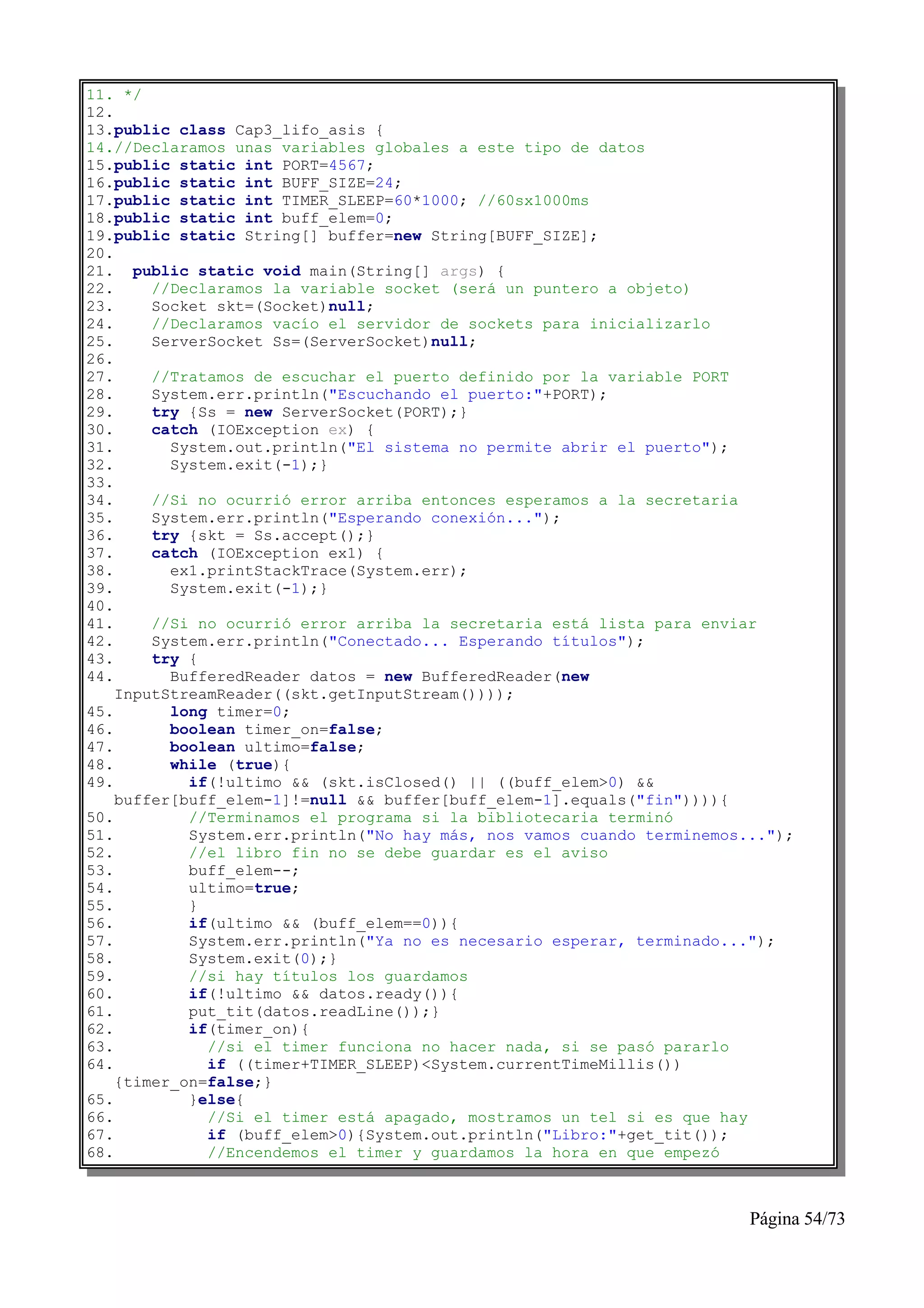 11. */
12.
13.public class Cap3_lifo_asis {
14.//Declaramos unas variables globales a este tipo de datos
15.public static int PORT=4567;
16.public static int BUFF_SIZE=24;
17.public static int TIMER_SLEEP=60*1000; //60sx1000ms
18.public static int buff_elem=0;
19.public static String[] buffer=new String[BUFF_SIZE];
20.
21. public static void main(String[] args) {
22.     //Declaramos la variable socket (será un puntero a objeto)
23.     Socket skt=(Socket)null;
24.     //Declaramos vacío el servidor de sockets para inicializarlo
25.     ServerSocket Ss=(ServerSocket)null;
26.
27.     //Tratamos de escuchar el puerto definido por la variable PORT
28.     System.err.println("Escuchando el puerto:"+PORT);
29.     try {Ss = new ServerSocket(PORT);}
30.     catch (IOException ex) {
31.       System.out.println("El sistema no permite abrir el puerto");
32.       System.exit(-1);}
33.
34.     //Si no ocurrió error arriba entonces esperamos a la secretaria
35.     System.err.println("Esperando conexión...");
36.     try {skt = Ss.accept();}
37.     catch (IOException ex1) {
38.       ex1.printStackTrace(System.err);
39.       System.exit(-1);}
40.
41.     //Si no ocurrió error arriba la secretaria está lista para enviar
42.     System.err.println("Conectado... Esperando títulos");
43.     try {
44.       BufferedReader datos = new BufferedReader(new
    InputStreamReader((skt.getInputStream())));
45.       long timer=0;
46.       boolean timer_on=false;
47.       boolean ultimo=false;
48.       while (true){
49.         if(!ultimo && (skt.isClosed() || ((buff_elem>0) &&
    buffer[buff_elem-1]!=null && buffer[buff_elem-1].equals("fin")))){
50.         //Terminamos el programa si la bibliotecaria terminó
51.         System.err.println("No hay más, nos vamos cuando terminemos...");
52.         //el libro fin no se debe guardar es el aviso
53.         buff_elem--;
54.         ultimo=true;
55.         }
56.         if(ultimo && (buff_elem==0)){
57.         System.err.println("Ya no es necesario esperar, terminado...");
58.         System.exit(0);}
59.         //si hay títulos los guardamos
60.         if(!ultimo && datos.ready()){
61.         put_tit(datos.readLine());}
62.         if(timer_on){
63.           //si el timer funciona no hacer nada, si se pasó pararlo
64.           if ((timer+TIMER_SLEEP)<System.currentTimeMillis())
    {timer_on=false;}
65.         }else{
66.           //Si el timer está apagado, mostramos un tel si es que hay
67.           if (buff_elem>0){System.out.println("Libro:"+get_tit());
68.           //Encendemos el timer y guardamos la hora en que empezó



                                                                        Página 54/73
 