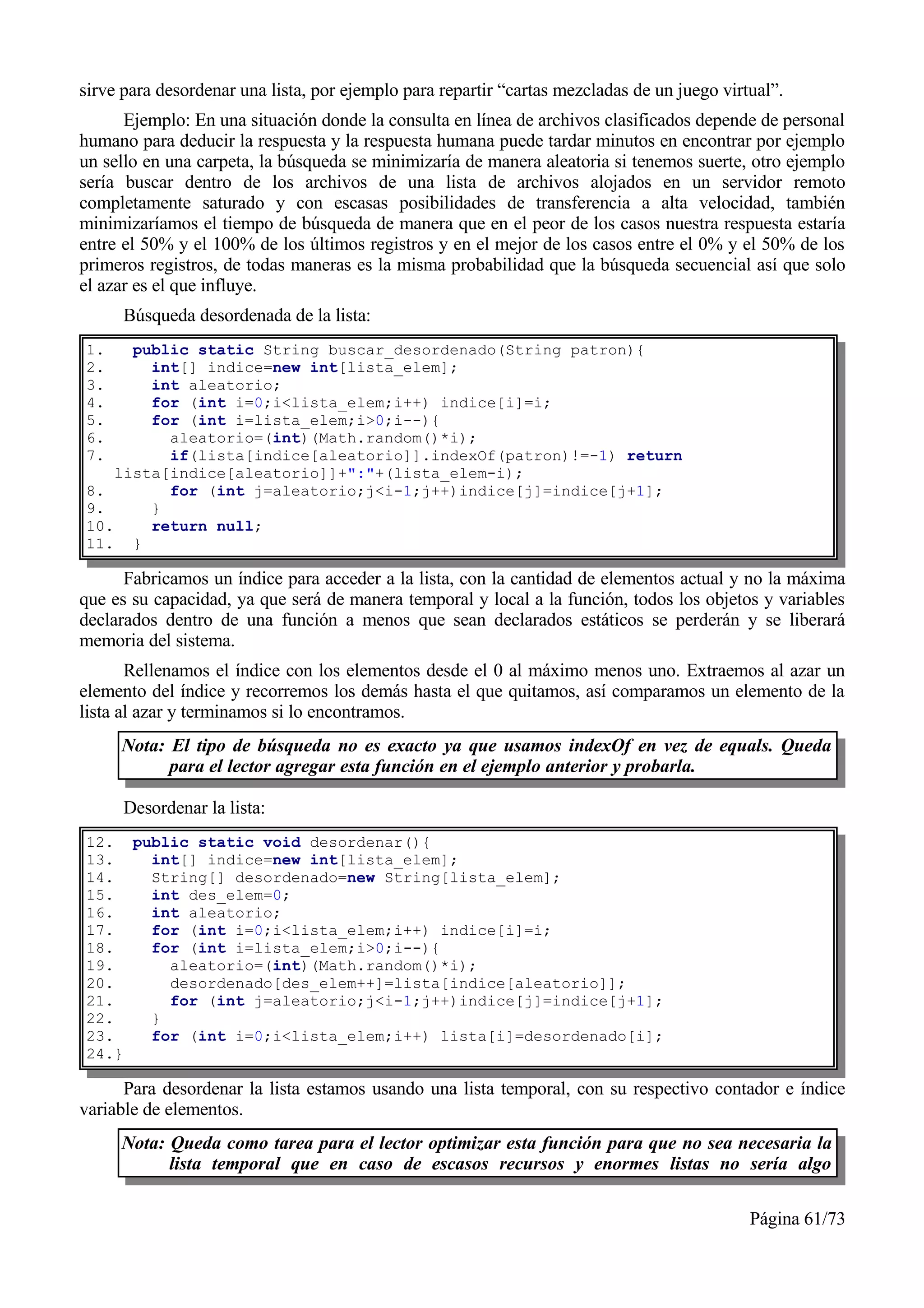 sirve para desordenar una lista, por ejemplo para repartir “cartas mezcladas de un juego virtual”.
      Ejemplo: En una situación donde la consulta en línea de archivos clasificados depende de personal
humano para deducir la respuesta y la respuesta humana puede tardar minutos en encontrar por ejemplo
un sello en una carpeta, la búsqueda se minimizaría de manera aleatoria si tenemos suerte, otro ejemplo
sería buscar dentro de los archivos de una lista de archivos alojados en un servidor remoto
completamente saturado y con escasas posibilidades de transferencia a alta velocidad, también
minimizaríamos el tiempo de búsqueda de manera que en el peor de los casos nuestra respuesta estaría
entre el 50% y el 100% de los últimos registros y en el mejor de los casos entre el 0% y el 50% de los
primeros registros, de todas maneras es la misma probabilidad que la búsqueda secuencial así que solo
el azar es el que influye.
      Búsqueda desordenada de la lista:
1.    public static String buscar_desordenado(String patron){
2.      int[] indice=new int[lista_elem];
3.      int aleatorio;
4.      for (int i=0;i<lista_elem;i++) indice[i]=i;
5.      for (int i=lista_elem;i>0;i--){
6.        aleatorio=(int)(Math.random()*i);
7.        if(lista[indice[aleatorio]].indexOf(patron)!=-1) return
    lista[indice[aleatorio]]+":"+(lista_elem-i);
8.        for (int j=aleatorio;j<i-1;j++)indice[j]=indice[j+1];
9.      }
10.     return null;
11. }

      Fabricamos un índice para acceder a la lista, con la cantidad de elementos actual y no la máxima
que es su capacidad, ya que será de manera temporal y local a la función, todos los objetos y variables
declarados dentro de una función a menos que sean declarados estáticos se perderán y se liberará
memoria del sistema.
       Rellenamos el índice con los elementos desde el 0 al máximo menos uno. Extraemos al azar un
elemento del índice y recorremos los demás hasta el que quitamos, así comparamos un elemento de la
lista al azar y terminamos si lo encontramos.
     Nota: El tipo de búsqueda no es exacto ya que usamos indexOf en vez de equals. Queda
           para el lector agregar esta función en el ejemplo anterior y probarla.

      Desordenar la lista:
12. public static void desordenar(){
13.   int[] indice=new int[lista_elem];
14.   String[] desordenado=new String[lista_elem];
15.   int des_elem=0;
16.   int aleatorio;
17.   for (int i=0;i<lista_elem;i++) indice[i]=i;
18.   for (int i=lista_elem;i>0;i--){
19.     aleatorio=(int)(Math.random()*i);
20.     desordenado[des_elem++]=lista[indice[aleatorio]];
21.     for (int j=aleatorio;j<i-1;j++)indice[j]=indice[j+1];
22.   }
23.   for (int i=0;i<lista_elem;i++) lista[i]=desordenado[i];
24.}

      Para desordenar la lista estamos usando una lista temporal, con su respectivo contador e índice
variable de elementos.
     Nota: Queda como tarea para el lector optimizar esta función para que no sea necesaria la
           lista temporal que en caso de escasos recursos y enormes listas no sería algo

                                                                                             Página 61/73
 