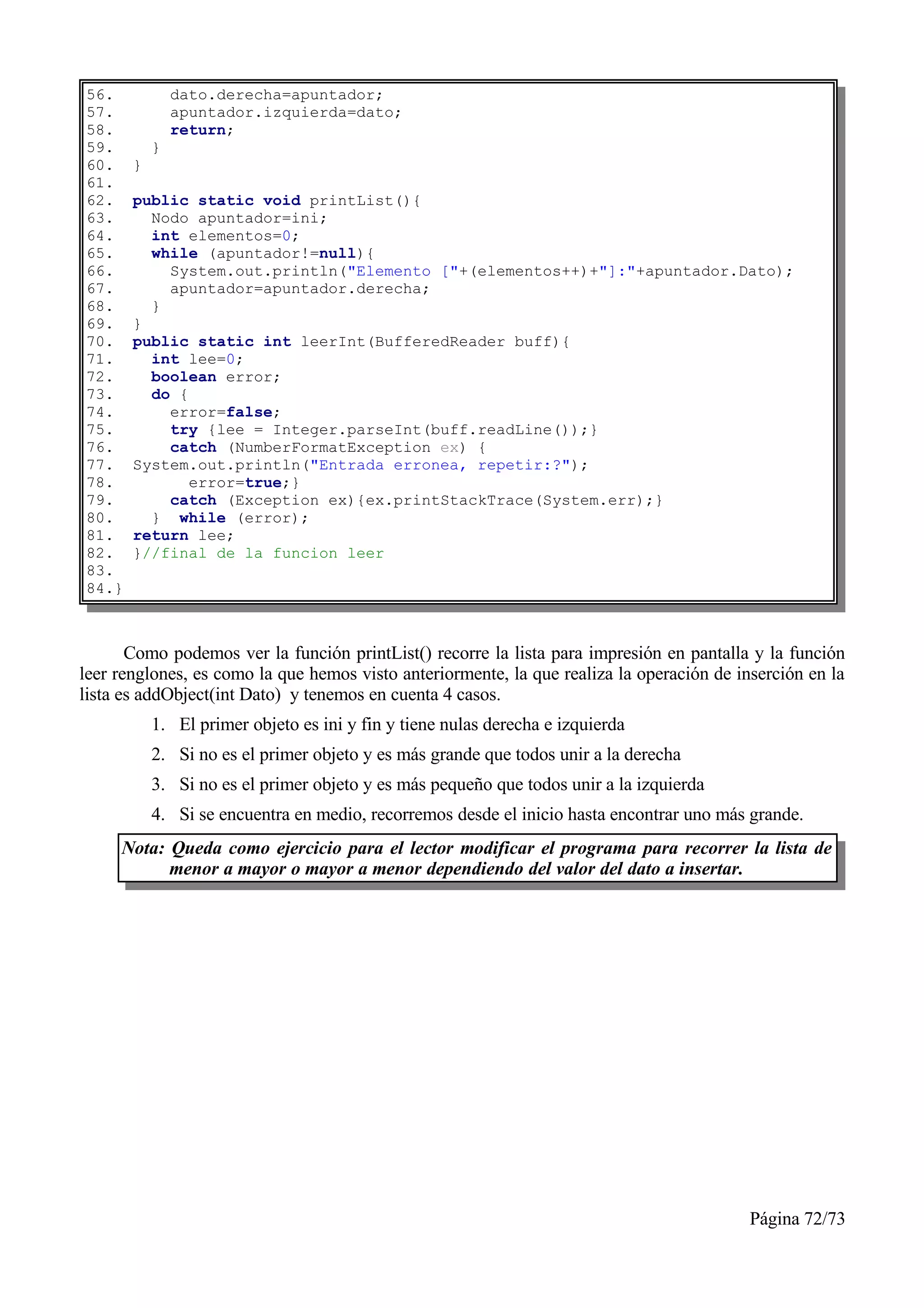 56.            dato.derecha=apuntador;
57.            apuntador.izquierda=dato;
58.            return;
59.        }
60.    }
61.
62.    public static void printList(){
63.      Nodo apuntador=ini;
64.      int elementos=0;
65.      while (apuntador!=null){
66.        System.out.println("Elemento ["+(elementos++)+"]:"+apuntador.Dato);
67.        apuntador=apuntador.derecha;
68.      }
69.    }
70.    public static int leerInt(BufferedReader buff){
71.      int lee=0;
72.      boolean error;
73.      do {
74.        error=false;
75.        try {lee = Integer.parseInt(buff.readLine());}
76.        catch (NumberFormatException ex) {
77.    System.out.println("Entrada erronea, repetir:?");
78.           error=true;}
79.        catch (Exception ex){ex.printStackTrace(System.err);}
80.      } while (error);
81.    return lee;
82.    }//final de la funcion leer
83.
84.}



       Como podemos ver la función printList() recorre la lista para impresión en pantalla y la función
leer renglones, es como la que hemos visto anteriormente, la que realiza la operación de inserción en la
lista es addObject(int Dato) y tenemos en cuenta 4 casos.
           1. El primer objeto es ini y fin y tiene nulas derecha e izquierda
           2. Si no es el primer objeto y es más grande que todos unir a la derecha
           3. Si no es el primer objeto y es más pequeño que todos unir a la izquierda
           4. Si se encuentra en medio, recorremos desde el inicio hasta encontrar uno más grande.
     Nota: Queda como ejercicio para el lector modificar el programa para recorrer la lista de
           menor a mayor o mayor a menor dependiendo del valor del dato a insertar.




                                                                                           Página 72/73
 