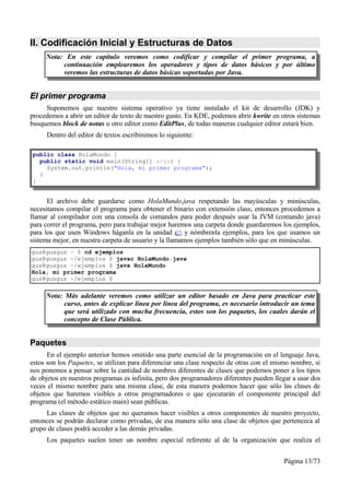 II. Codificación Inicial y Estructuras de Datos
     Nota: En este capítulo veremos como codificar y compilar el primer programa, a
          continuación emplearemos los operadores y tipos de datos básicos y por último
          veremos las estructuras de datos básicas soportadas por Java.


El primer programa
     Suponemos que nuestro sistema operativo ya tiene instalado el kit de desarrollo (JDK) y
procedemos a abrir un editor de texto de nuestro gusto. En KDE, podemos abrir kwrite en otros sistemas
busquemos block de notas u otro editor como EditPlus, de todas maneras cualquier editor estará bien.
     Dentro del editor de textos escribiremos lo siguiente:

public class HolaMundo {
  public static void main(String[] args) {
    System.out.println("Hola, mi primer programa");
  }
}


      El archivo debe guardarse como HolaMundo.java respetando las mayúsculas y minúsculas,
necesitamos compilar el programa para obtener el binario con extensión class, entonces procedemos a
llamar al compilador con una consola de comandos para poder después usar la JVM (comando java)
para correr el programa, pero para trabajar mejor haremos una carpeta donde guardaremos los ejemplos,
para los que usen Windows háganla en la unidad c: y nómbrenla ejemplos, para los que usamos un
sistema mejor, en nuestra carpeta de usuario y la llamamos ejemplos también sólo que en minúsculas.
gus@gusgus ~ $ cd ejemplos
gus@gusgus ~/ejemplos $ javac HolaMundo.java
gus@gusgus ~/ejemplos $ java HolaMundo
Hola, mi primer programa
gus@gusgus ~/ejemplos $

     Nota: Más adelante veremos como utilizar un editor basado en Java para practicar este
           curso, antes de explicar línea por línea del programa, es necesario introducir un tema
           que será utilizado con mucha frecuencia, estos son los paquetes, los cuales darán el
           concepto de Clase Pública.


Paquetes
      En el ejemplo anterior hemos omitido una parte esencial de la programación en el lenguaje Java,
estos son los Paquetes, se utilizan para diferenciar una clase respecto de otras con el mismo nombre, si
nos ponemos a pensar sobre la cantidad de nombres diferentes de clases que podemos poner a los tipos
de objetos en nuestros programas es infinita, pero dos programadores diferentes pueden llegar a usar dos
veces el mismo nombre para una misma clase, de esta manera podemos hacer que sólo las clases de
objetos que haremos visibles a otros programadores o que ejecutarán el componente principal del
programa (el método estático main) sean públicas.
     Las clases de objetos que no queramos hacer visibles a otros componentes de nuestro proyecto,
entonces se podrán declarar como privadas, de esa manera sólo una clase de objetos que pertenezca al
grupo de clases podrá acceder a las demás privadas.
     Los paquetes suelen tener un nombre especial referente al de la organización que realiza el


                                                                                          Página 13/73
 