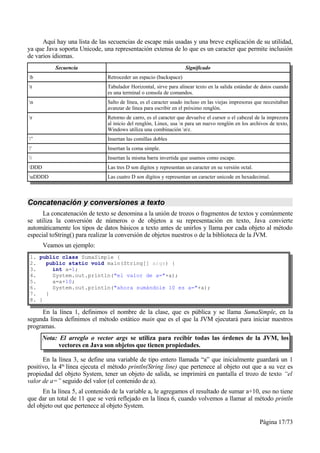 Aquí hay una lista de las secuencias de escape más usadas y una breve explicación de su utilidad,
ya que Java soporta Unicode, una representación extensa de lo que es un caracter que permite inclusión
de varios idiomas.
           Secuencia                                                Significado
b                             Retroceder un espacio (backspace)
t                             Tabulador Horizontal, sirve para alinear texto en la salida estándar de datos cuando
                               es una terminal o consola de comandos.
n                             Salto de línea, es el caracter usado incluso en las viejas impresoras que necesitaban
                               avanzar de línea para escribir en el próximo renglón.
r                             Retorno de carro, es el caracter que devuelve el cursor o el cabezal de la imprezora
                               al inicio del renglón, Linux, usa n para un nuevo renglón en los archivos de texto,
                               Windows utiliza una combinación nr.
”                             Insertan las comillas dobles
'                             Insertan la coma simple.
                             Insertan la misma barra invertida que usamos como escape.
DDD                           Las tres D son dígitos y representan un caracter en su versión octal.
uDDDD                         Las cuatro D son dígitos y representan un caracter unicode en hexadecimal.



Concatenación y conversiones a texto
      La concatenación de texto se denomina a la unión de trozos o fragmentos de textos y comúnmente
se utiliza la conversión de números o de objetos a su representación en texto, Java convierte
automáticamente los tipos de datos básicos a texto antes de unirlos y llama por cada objeto al método
especial toString() para realizar la conversión de objetos nuestros o de la biblioteca de la JVM.
       Veamos un ejemplo:
1. public class SumaSimple {
2.   public static void main(String[] args) {
3.     int a=1;
4.     System.out.println("el valor de a="+a);
5.     a=a+10;
6.     System.out.println("ahora sumándole 10 es a="+a);
7.   }
8. }

      En la línea 1, definimos el nombre de la clase, que es pública y se llama SumaSimple, en la
segunda línea definimos el método estático main que es el que la JVM ejecutará para iniciar nuestros
programas.
       Nota: El arreglo o vector args se utiliza para recibir todas las órdenes de la JVM, los
             vectores en Java son objetos que tienen propiedades.

      En la línea 3, se define una variable de tipo entero llamada “a” que inicialmente guardará un 1
positivo, la 4ta línea ejecuta el método println(String line) que pertenece al objeto out que a su vez es
propiedad del objeto System, tener un objeto de salida, se imprimirá en pantalla el trozo de texto “el
valor de a=” seguido del valor (el contenido de a).
      En la línea 5, al contenido de la variable a, le agregamos el resultado de sumar a+10, eso no tiene
que dar un total de 11 que se verá reflejado en la línea 6, cuando volvemos a llamar al método println
del objeto out que pertenece al objeto System.

                                                                                                       Página 17/73
 