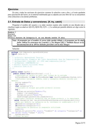 Ejercicios
       En esta y todas las secciones de ejercicios veremos la solución a uno o dos, y el resto quedarán
para ejercitación del lector, en el material multimedia que se adjunta con este libro tal vez se encuentren
otras soluciones a los demás problemas.

2.1. Entrada de Datos y conversiones. [if, try, catch]
       Preguntar el nombre del usuario y su edad, mostrar cuantos años tendría en una década más y
clasificar según su edad en A[0-25], B[26-50], C[51-...]. La salida por pantalla debería ser algo como la
siguiente:
Nombre:?
Gustavo
Edad:?29
Usuario Gustavo de Categoría B, en una década tendrá 39 años.
     Nota: Al preguntar por el nombre el cursor debe quedar debajo y al preguntar por la edad
           junto, utilizar la estructura try{ }catch(){ } y los bloques if(){ }. También buscar en la
           documentación de la API los métodos parseInt( ) de la clase Integer.

      Solución:
1. package com.compunauta.aprendiendojava;
2. import java.io.*;
3. /**
4. * <p>Título: Aprendiendo Java</p>
5. * <p>Descripción: Ejemplos del Libro Aprendiendo Java de Compunauta</p>
6. * <p>Copyright: Copyright (c) 2006 www.compunauta.com</p>
7. * <p>Empresa: COMPUNAUTA</p>
8. * @author Gustavo Guillermo Pérez
9. * @version 2006.01.01
10. */
11.
12.public class Cap2Ej1 {
13. public static void main(String[] args) {
14.     //Definimos el objeto br para leer líneas de la entrada
15.     BufferedReader br=new BufferedReader(new InputStreamReader(System.in));
16.     //Definimos variables nombre, edad y categoría dándole valores por
    defecto
17.     String nombre="";
18.     int edad=0;
19.     char categoria='A';
20.     //Iniciamos el bloque que podrá producir errores
21.     try {
22.       System.out.println("Nombre:?");
23.       nombre = br.readLine();
24.       System.out.print("Edad:?");
25.       edad=Integer.parseInt(br.readLine());}
26. //capturamos cualquier excepción que se pueda producir y la reportamos
27.    catch (Exception ex) {ex.printStackTrace(System.err);System.exit(-1);}
28.    //Como por defecto la categoría es A, revisamos si aumentamos a B o C
29.     if(edad>25){categoria='B';}
30.     if(edad>50){categoria='C';}
31.     //Imprimimos en pantalla la respuesta solicitada
32.     edad+=10;
33.     System.out.println("El usuario "+nombre+" de categoría "+categoria+" en
    una década tendrá "+edad+ " años");
34.     System.exit(0);
35. }//final de main



                                                                                             Página 23/73
 