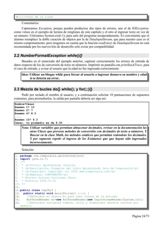 36.}//final de la clase

     Comentarios:
     Capturamos Exception, porque pueden producirse dos tipos de errores, uno el de IOException,
como vimos en el ejemplo de lectura de renglones de este capítulo y el otro al ingresar texto en vez de
un número. Utilizamos System.exit(-1); para salir del programa inesperadamente. Es conveniente que el
alumno reemplace la doble creación de objetos por la de DataInputStream, que para nuestro caso es el
mismo comportamiento, pero tengamos en cuenta que la función readLine() de DataInputStream no está
recomendada por los nuevos kits de desarrollo solo existe por compatibilidad.

2.2 NumberFormatException while(){}
      Basados en el enunciado del ejemplo anterior, capturar correctamente los errores de entrada de
datos respecto de los de conversión de texto en números. Imprimir en pantalla con printStackTrace, para
el caso de entrada, y avisar al usuario que la edad no fue ingresada correctamente.
     Idea: Utilizar un bloque while para forzar al usuario a ingresar denuevo su nombre y edad
           si se detecta un error.


2.3 Mezcla de bucles do{} while(); y for(;;){}
     Pedir por teclado el nombre al usuario, y a continuación solicitar 10 puntuaciones de supuestos
exámenes, para promediarlos, la salida por pantalla debería ser algo así:
Nombre?César
Examen 1? 10
Examen 2? 7
Examen 4? 8.5
....
Examen 10? 9.3
César, tu promedio es de 8.93
     Nota: Utilizar variables que permitan almacenar decimales, revisar en la documentación las
           otras Clases que proveen métodos de conversión con decimales de texto a números. Y
           Buscar en la clase Math, los métodos estáticos que permitan redondear los decimales.
           Y por supuesto repetir el ingreso de los Exámenes que que hayan sido ingresados
           incorrectamente.

     Solución:
1. package com.compunauta.aprendiendojava;
2. import java.io.*;
3. /**
4. * <p>Título: Aprendiendo Java</p>
5. * <p>Descripción: Ejemplos del Libro Aprendiendo Java de Compunauta</p>
6. * <p>Copyright: Copyright (c) 2006 www.compunauta.com</p>
7. * <p>Empresa: COMPUNAUTA</p>
8. * @author Gustavo Guillermo Pérez
9. * @version 2006.01.01
10. */
11.
12.public class Cap2Ej3 {
13. public static void main(String[] args) {
14.     //Definimos el objeto br para leer líneas de la entrada
15.     BufferedReader br=new BufferedReader(new InputStreamReader(System.in));
16.     //Definimos variables nombre, error y acumulador dándole valores por
    defecto


                                                                                          Página 24/73
 