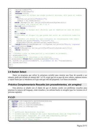 17.     String nombre="";
18.     float acumulador=0;
19.     boolean error;
20.     //Iniciamos el bloque que podrá producir errores, sólo para el nombre
21.     try {
22.        System.out.println("Nombre:?");
23.        nombre = br.readLine();}
24.    catch (Exception ex) {ex.printStackTrace(System.err);}
25.    //iniciamos una iteración del 0 al 9
26.    for(int i=0;i<10;i++){
27.    error=false;
28.    //iniciamos el bloque do{} while(); que se repetirá en caso de error
29.    do{
30.    error=false;
31.    //iniciamos el bloque try que podrá dar error de conversión numérica
32.    try{
33.      //ponemos i+1 entre (), caso contrario se concatenarán como texto
34.      System.out.print("Examen "+(i+1)+"? ");
35.      acumulador+=Float.parseFloat(br.readLine());
36.    }catch(NumberFormatException ex){System.out.println("Error, ingresar
    denuevo");error=true;}
37.    catch(IOException ex){ex.printStackTrace();System.exit(-1);}
38.    }while (error);
39.}
40. //Tenemos lista la suma parcial y calculamos su promedio.
41. acumulador/=10;
42. //Redondeamos el resultado a dos digitos.
43.acumulador=(float)Math.round(acumulador*100)/100;
44. System.out.println(nombre+", tu promedio es de: "+acumulador);
45. System.exit(0);
46.}
47.}


2.4 Switch Select
      Hacer un programa que utilice la estructura switch() para mostrar una frase de acuerdo a un
número, pedir por teclado un número del 1 al 10, exigir que no se pase de esos valores, capturar errores
y repetir hasta que se introduzca el 0 que será que sale del programa. Las frases inventarlas.

Práctica Complementaria Resuelta (sin procedimientos, sin arreglos)
      Esta práctica se añadió con el objeto de que el alumno cuente con problemas resueltso para
practicar la sintaxis del lenguaje, están resueltos y no utilizan bucles ni arreglos (que los veremos en el
próximo capítulo).

P.C.E1
1. package com.compunauta.aprendiendojava.ex;
2. import java.io.BufferedReader;
3. import java.io.InputStreamReader;
4. import java.io.IOException;
5.
6. /**
7. * <p>Título: Aprendiendo Java</p>
8. * <p>Descripción: Ejemplos del Libro Aprendiendo Java de Compunauta</p>
9. * <p>Copyright: Copyright (c) 2006 www.compunauta.com</p>
10. * <p>Empresa: julioduarte@gmail.com</p>
11. * @author Julio César Duarte



                                                                                             Página 25/73
 