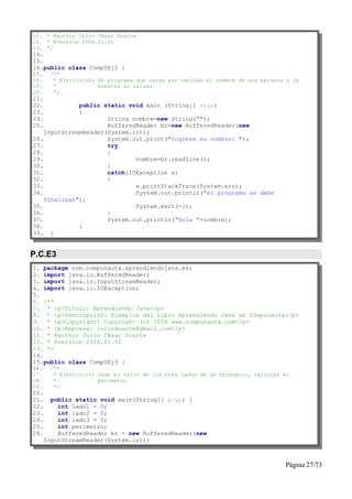 11. * @author Julio César Duarte
12. * @version 2006.01.01
13. */
14.
15.
16.public class Comp0Ej2 {
17.    /**
18.     * Ejercicio2: Un programa que carga por teclado el nombre de una persona y le
19.     *             muestra un saludo
20.     */
21.
22.           public static void main (String[] args)
23.           {
24.                   String nombre=new String("");
25.                   BufferedReader br=new BufferedReader(new
    InputStreamReader(System.in));
26.                   System.out.print("Ingrese su nombre: ");
27.                   try
28.                   {
29.                           nombre=br.readLine();
30.                   }
31.                   catch(IOException e)
32.                   {
33.                           e.printStackTrace(System.err);
34.                           System.out.println("el programa se debe
    finalizar");
35.                           System.exit(-1);
36.                   }
37.                   System.out.println("Hola "+nombre);
38.           }
39. }


P.C.E3
1. package com.compunauta.aprendiendojava.ex;
2. import java.io.BufferedReader;
3. import java.io.InputStreamReader;
4. import java.io.IOException;
5.
6. /**
7. * <p>Título: Aprendiendo Java</p>
8. * <p>Descripción: Ejemplos del Libro Aprendiendo Java de Compunauta</p>
9. * <p>Copyright: Copyright (c) 2006 www.compunauta.com</p>
10. * <p>Empresa: julioduarte@gmail.com</p>
11. * @author Julio César Duarte
12. * @version 2006.01.01
13. */
14.
15.public class Comp0Ej3 {
16.    /**
17.     * Ejercicio3: Dado el valor de los tres lados de un triángulo, calcular el
18.     *             perímetro
19.     */
20.
21.     public static void main(String[] args) {
22.       int lado1 = 0;
23.       int lado2 = 0;
24.       int lado3 = 0;
25.       int perimetro;
26.       BufferedReader br = new BufferedReader(new
      InputStreamReader(System.in));



                                                                                Página 27/73
 