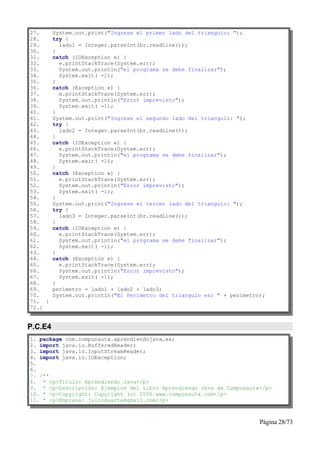 27.      System.out.print("Ingrese el primer lado del triangulo: ");
28.      try {
29.        lado1 = Integer.parseInt(br.readLine());
30.      }
31.      catch (IOException e) {
32.        e.printStackTrace(System.err);
33.        System.out.println("el programa se debe finalizar");
34.        System.exit( -1);
35.      }
36.      catch (Exception e) {
37.        e.printStackTrace(System.err);
38.        System.out.println("Error imprevisto");
39.        System.exit( -1);
40.      }
41.      System.out.print("Ingrese el segundo lado del triangulo: ");
42.      try {
43.        lado2 = Integer.parseInt(br.readLine());
44.      }
45.      catch (IOException e) {
46.        e.printStackTrace(System.err);
47.        System.out.println("el programa se debe finalizar");
48.        System.exit( -1);
49.      }
50.      catch (Exception e) {
51.        e.printStackTrace(System.err);
52.        System.out.println("Error imprevisto");
53.        System.exit( -1);
54.      }
55.      System.out.print("Ingrese el tercer lado del triangulo: ");
56.      try {
57.        lado3 = Integer.parseInt(br.readLine());
58.      }
59.      catch (IOException e) {
60.        e.printStackTrace(System.err);
61.        System.out.println("el programa se debe finalizar");
62.        System.exit( -1);
63.      }
64.      catch (Exception e) {
65.        e.printStackTrace(System.err);
66.        System.out.println("Error imprevisto");
67.        System.exit( -1);
68.      }
69.      perimetro = lado1 + lado2 + lado3;
70.      System.out.println("El Perimetro del triangulo es: " + perimetro);
71. }
72.}


P.C.E4
1. package com.compunauta.aprendiendojava.ex;
2. import java.io.BufferedReader;
3. import java.io.InputStreamReader;
4. import java.io.IOException;
5.
6.
7. /**
8. * <p>Título: Aprendiendo Java</p>
9. * <p>Descripción: Ejemplos del Libro Aprendiendo Java de Compunauta</p>
10. * <p>Copyright: Copyright (c) 2006 www.compunauta.com</p>
11. * <p>Empresa: julioduarte@gmail.com</p>



                                                                         Página 28/73
 