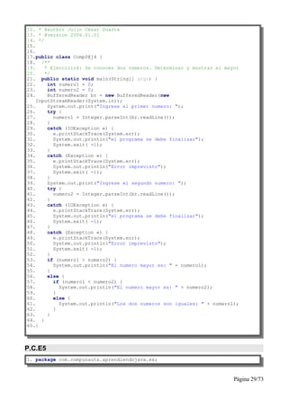 12. * @author Julio César Duarte
13. * @version 2006.01.01
14. */
15.
16.
17.public class Comp0Ej4 {
18. /**
19.    * Ejercicio4: Se conocen dos números. Determinar y mostrar el mayor
20.    */
21. public static void main(String[] args) {
22.     int numero1 = 0;
23.     int numero2 = 0;
24.     BufferedReader br = new BufferedReader(new
    InputStreamReader(System.in));
25.     System.out.print("Ingrese el primer numero: ");
26.     try {
27.       numero1 = Integer.parseInt(br.readLine());
28.     }
29.     catch (IOException e) {
30.       e.printStackTrace(System.err);
31.       System.out.println("el programa se debe finalizar");
32.       System.exit( -1);
33.     }
34.     catch (Exception e) {
35.       e.printStackTrace(System.err);
36.       System.out.println("Error imprevisto");
37.       System.exit( -1);
38.     }
39.     System.out.print("Ingrese el segundo numero: ");
40.     try {
41.       numero2 = Integer.parseInt(br.readLine());
42.     }
43.     catch (IOException e) {
44.       e.printStackTrace(System.err);
45.       System.out.println("el programa se debe finalizar");
46.       System.exit( -1);
47.     }
48.     catch (Exception e) {
49.       e.printStackTrace(System.err);
50.       System.out.println("Error imprevisto");
51.       System.exit( -1);
52.     }
53.     if (numero1 > numero2) {
54.       System.out.println("El numero mayor es: " + numero1);
55.     }
56.     else {
57.       if (numero1 < numero2) {
58.         System.out.println("El numero mayor es: " + numero2);
59.       }
60.       else {
61.         System.out.println("Los dos numeros son iguales: " + numero1);
62.       }
63.     }
64. }
65.}



P.C.E5
1. package com.compunauta.aprendiendojava.ex;



                                                                        Página 29/73
 