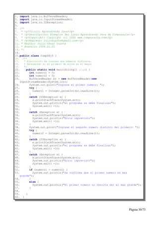 2. import java.io.BufferedReader;
3. import java.io.InputStreamReader;
4. import java.io.IOException;
5.
6. /**
7. * <p>Título: Aprendiendo Java</p>
8. * <p>Descripción: Ejemplos del Libro Aprendiendo Java de Compunauta</p>
9. * <p>Copyright: Copyright (c) 2006 www.compunauta.com</p>
10. * <p>Empresa: julioduarte@gmail.com</p>
11. * @author Julio César Duarte
12. * @version 2006.01.01
13. */
14.
15.public class Comp0Ej5 {
16.   /**
17.    * Ejercicio5: Se conocen dos números distintos.
18.    * Determinar si el primero de ellos es el mayor
19.    */
20.     public static void main(String[] args) {
21.       int numero1 = 0;
22.       int numero2 = 0;
23.       BufferedReader br = new BufferedReader(new
    InputStreamReader(System.in));
24.       System.out.print("Ingrese el primer numero: ");
25.       try {
26.         numero1 = Integer.parseInt(br.readLine());
27.       }
28.       catch (IOException e) {
29.         e.printStackTrace(System.err);
30.         System.out.println("el programa se debe finalizar");
31.         System.exit( -1);
32.       }
33.       catch (Exception e) {
34.         e.printStackTrace(System.err);
35.         System.out.println("Error imprevisto");
36.         System.exit( -1);
37.       }
38.       System.out.print("Ingrese el segundo numero distinto del primero: ");
39.       try {
40.         numero2 = Integer.parseInt(br.readLine());
41.       }
42.       catch (IOException e) {
43.         e.printStackTrace(System.err);
44.         System.out.println("el programa se debe finalizar");
45.         System.exit( -1);
46.       }
47.       catch (Exception e) {
48.         e.printStackTrace(System.err);
49.         System.out.println("Error imprevisto");
50.         System.exit( -1);
51.       }
52.       if (numero1 > numero2) {
53.         System.out.println("Se confirma que el primer numero es mas
    grande");
54.       }
55.       else {
56.         System.out.println("El primer numero no resulta ser el mas grande");
57.       }
58.
59.     }
60. }



                                                                        Página 30/73
 