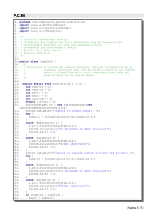 P.C.E6
1.    package com.compunauta.aprendiendojava.ex;
2.    import java.io.BufferedReader;
3.    import java.io.InputStreamReader;
4.    import java.io.IOException;
5.
6. /**
7. * <p>Título: Aprendiendo Java</p>
8. * <p>Descripción: Ejemplos del Libro Aprendiendo Java de Compunauta</p>
9. * <p>Copyright: Copyright (c) 2006 www.compunauta.com</p>
10. * <p>Empresa: julioduarte@gmail.com</p>
11. * @author Julio César Duarte
12. * @version 2006.01.01
13. */
14.
15.public class Comp0Ej6 {
16.    /**
17.     * Ejercicio6:   Se conocen dos números distintos. Calcular la superficie de un
18.     *               cuadrado, suponiendo como lado del mismo al mayor de los números
19.     *               dados y la superficie de n círculo suponiendo como radio del
20.     *               mismo al menor de los números dados.
21.     */
22.
23.   public static void main(String[] args) {
24.     int numero1 = 0;
25.     int numero2 = 0;
26.     int mayor = 0;
27.     int menor = 0;
28.     int cuadrado = 0;
29.     double circulo = 0;
30.     BufferedReader br = new BufferedReader(new
    InputStreamReader(System.in));
31.     System.out.print("Ingrese el primer numero: ");
32.     try {
33.       numero1 = Integer.parseInt(br.readLine());
34.     }
35.     catch (IOException e) {
36.       e.printStackTrace(System.err);
37.       System.out.println("el programa se debe finalizar");
38.       System.exit( -1);
39.     }
40.     catch (Exception e) {
41.       e.printStackTrace(System.err);
42.       System.out.println("Error imprevisto");
43.       System.exit( -1);
44.     }
45.     System.out.print("Ingrese el segundo numero distinto del primero: ");
46.     try {
47.       numero2 = Integer.parseInt(br.readLine());
48.     }
49.     catch (IOException e) {
50.       e.printStackTrace(System.err);
51.       System.out.println("el programa se debe finalizar");
52.       System.exit( -1);
53.     }
54.     catch (Exception e) {
55.       e.printStackTrace(System.err);
56.       System.out.println("Error imprevisto");
57.       System.exit( -1);
58.     }
59.     if (numero1 > numero2) {
60.       mayor = numero1;


                                                                                  Página 31/73
 