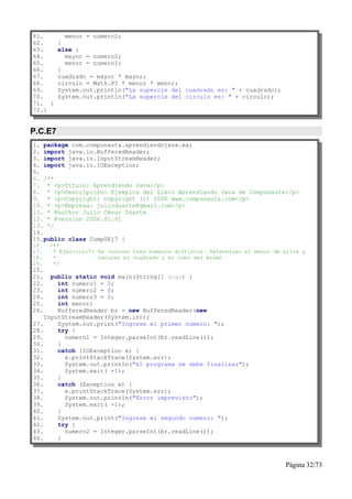 61.        menor = numero2;
62.      }
63.      else {
64.        mayor = numero2;
65.        menor = numero1;
66.      }
67.      cuadrado = mayor * mayor;
68.      circulo = Math.PI * menor * menor;
69.      System.out.println("La supercie del cuadrado es: " + cuadrado);
70.      System.out.println("La supercie del circulo es: " + circulo);
71. }
72.}


P.C.E7
1. package com.compunauta.aprendiendojava.ex;
2. import java.io.BufferedReader;
3. import java.io.InputStreamReader;
4. import java.io.IOException;
5.
6. /**
7. * <p>Título: Aprendiendo Java</p>
8. * <p>Descripción: Ejemplos del Libro Aprendiendo Java de Compunauta</p>
9. * <p>Copyright: Copyright (c) 2006 www.compunauta.com</p>
10. * <p>Empresa: julioduarte@gmail.com</p>
11. * @author Julio César Duarte
12. * @version 2006.01.01
13. */
14.
15.public class Comp0Ej7 {
16.   /**
17.    * Ejercicio7: Se conocen tres números distintos. Determinar el menor de ellos y
18.    *             cacular el cuadrado y el cubo del mismo
19.    */
20.
21.   public static void main(String[] args) {
22.     int numero1 = 0;
23.     int numero2 = 0;
24.     int numero3 = 0;
25.     int menor;
26.     BufferedReader br = new BufferedReader(new
    InputStreamReader(System.in));
27.     System.out.print("Ingrese el primer numero: ");
28.     try {
29.       numero1 = Integer.parseInt(br.readLine());
30.     }
31.     catch (IOException e) {
32.       e.printStackTrace(System.err);
33.       System.out.println("el programa se debe finalizar");
34.       System.exit( -1);
35.     }
36.     catch (Exception e) {
37.       e.printStackTrace(System.err);
38.       System.out.println("Error imprevisto");
39.       System.exit( -1);
40.     }
41.     System.out.print("Ingrese el segundo numero: ");
42.     try {
43.       numero2 = Integer.parseInt(br.readLine());
44.     }



                                                                               Página 32/73
 