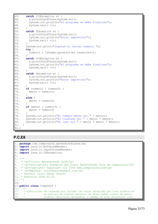 45.      catch (IOException e) {
46.        e.printStackTrace(System.err);
47.        System.out.println("el programa se debe finalizar");
48.        System.exit( -1);
49.      }
50.      catch (Exception e) {
51.        e.printStackTrace(System.err);
52.        System.out.println("Error imprevisto");
53.        System.exit( -1);
54.      }
55.      System.out.print("Ingrese el tercer numero: ");
56.      try {
57.        numero3 = Integer.parseInt(br.readLine());
58.      }
59.      catch (IOException e) {
60.        e.printStackTrace(System.err);
61.        System.out.println("el programa se debe finalizar");
62.        System.exit( -1);
63.      }
64.      catch (Exception e) {
65.        e.printStackTrace(System.err);
66.        System.out.println("Error imprevisto");
67.        System.exit( -1);
68.      }
69.      if (numero1 < numero2) {
70.        menor = numero1;
71.      }
72.      else {
73.        menor = numero2;
74.      }
75.      if (menor > numero3) {
76.        menor = numero3;
77.      }
78.      System.out.println("El numero menor es: " + menor);
79.      System.out.println("El cuadrado es: " + menor * menor);
80.      System.out.println("El cubo es: " + menor * menor * menor);
81. }
82.}


P.C.E8
1. package com.compunauta.aprendiendojava.ex;
2. import java.io.BufferedReader;
3. import java.io.InputStreamReader;
4. import java.io.IOException;
5.
6. /**
7. * <p>Título: Aprendiendo Java</p>
8. * <p>Descripción: Ejemplos del Libro Aprendiendo Java de Compunauta</p>
9. * <p>Copyright: Copyright (c) 2006 www.compunauta.com</p>
10. * <p>Empresa: julioduarte@gmail.com</p>
11. * @author Julio César Duarte
12. * @version 2006.01.01
13. */
14.
15.public class Comp0Ej8 {
16.   /**
17.    * Ejercicio8: Se ingresan por teclado las notas obtenidas por tres alumnos en
18.    *             un parcial de ciertas materia. Se desea saber cuáles de estos
19.    *             alumnos resultaron aplazados, y además se pide determinar cuál




                                                                               Página 33/73
 