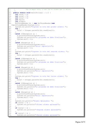 20.   *           fue la mayor nota, y cuál fue el alumno que la obtuvo.
21.   */
22.   public static void main(String[] args) {
23.     int nota1 = 0;
24.     int nota2 = 0;
25.     int nota3 = 0;
26.     int mejor;
27.     int alumno;
28.     BufferedReader br = new BufferedReader(new
    InputStreamReader(System.in));
29.     System.out.print("Ingrese la nota del primer alumno: ");
30.     try {
31.       nota1 = Integer.parseInt(br.readLine());
32.     }
33.     catch (IOException e) {
34.       e.printStackTrace(System.err);
35.       System.out.println("el programa se debe finalizar");
36.       System.exit( -1);
37.     }
38.     catch (Exception e) {
39.       e.printStackTrace(System.err);
40.       System.out.println("Error imprevisto");
41.       System.exit( -1);
42.     }
43.     System.out.print("Ingrese la nota del segundo alumno: ");
44.     try {
45.       nota2 = Integer.parseInt(br.readLine());
46.     }
47.     catch (IOException e) {
48.       e.printStackTrace(System.err);
49.       System.out.println("el programa se debe finalizar");
50.       System.exit( -1);
51.     }
52.     catch (Exception e) {
53.       e.printStackTrace(System.err);
54.       System.out.println("Error imprevisto");
55.       System.exit( -1);
56.     }
57.     System.out.print("Ingrese la nota del tercer alumno: ");
58.     try {
59.       nota3 = Integer.parseInt(br.readLine());
60.     }
61.     catch (IOException e) {
62.       e.printStackTrace(System.err);
63.       System.out.println("el programa se debe finalizar");
64.       System.exit( -1);
65.     }
66.     catch (Exception e) {
67.       e.printStackTrace(System.err);
68.       System.out.println("Error imprevisto");
69.       System.exit( -1);
70.     }
71.     System.out.println("Alumno Aplazados: ");
72.     if (nota1 < 4) {
73.       System.out.println("-Primer alumno aplazado");
74.     }
75.     if (nota2 < 4) {
76.       System.out.println("-Segundo alumno aplazado");
77.     }
78.     if (nota3 < 4) {
79.       System.out.println("-Tercer alumno aplazado");



                                                                           Página 34/73
 