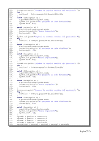 101.   System.out.print("Ingrese la cantida vendida del producto1:   ");
102.   try {
103.     cantidad1 = Integer.parseInt(br.readLine());
104.   }
105.   catch (IOException e) {
106.     e.printStackTrace(System.err);
107.     System.out.println("el programa se debe finalizar");
108.     System.exit( -1);
109.   }
110.   catch (Exception e) {
111.     e.printStackTrace(System.err);
112.     System.out.println("Error imprevisto");
113.     System.exit( -1);
114.   }
115.   System.out.print("Ingrese la cantida vendida del producto2:   ");
116.   try {
117.     cantidad2 = Integer.parseInt(br.readLine());
118.   }
119.   catch (IOException e) {
120.     e.printStackTrace(System.err);
121.     System.out.println("el programa se debe finalizar");
122.     System.exit( -1);
123.   }
124.   catch (Exception e) {
125.     e.printStackTrace(System.err);
126.     System.out.println("Error imprevisto");
127.     System.exit( -1);
128.   }
129.   System.out.print("Ingrese la cantida vendida del producto3:   ");
130.   try {
131.     cantidad3 = Integer.parseInt(br.readLine());
132.   }
133.   catch (IOException e) {
134.     e.printStackTrace(System.err);
135.     System.out.println("el programa se debe finalizar");
136.     System.exit( -1);
137.   }
138.   catch (Exception e) {
139.     e.printStackTrace(System.err);
140.     System.out.println("Error imprevisto");
141.     System.exit( -1);
142.   }
143.   System.out.print("Ingrese la cantida vendida del producto4:   ");
144.   try {
145.     cantidad4 = Integer.parseInt(br.readLine());
146.   }
147.   catch (IOException e) {
148.     e.printStackTrace(System.err);
149.     System.out.println("el programa se debe finalizar");
150.     System.exit( -1);
151.   }
152.   catch (Exception e) {
153.     e.printStackTrace(System.err);
154.     System.out.println("Error imprevisto");
155.     System.exit( -1);
156.   }
157.   aporte1 = precio1 * cantidad1;
158.   aporte2 = precio2 * cantidad2;
159.   aporte3 = precio3 * cantidad3;
160.   aporte4 = precio4 * cantidad4;
161.   aportetotal = aporte1 + aporte2 + aporte3 + aporte4;



                                                                           Página 37/73
 