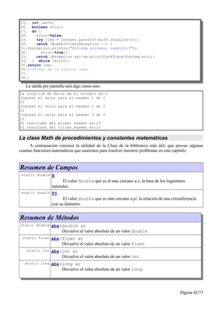 25. int lee=0;
26. boolean error;
27. do {
28.    error=false;
29.    try {lee = Integer.parseInt(buff.readLine());}
30.    catch (NumberFormatException ex) {
31.System.out.println("Entrada erronea, repetir:?");
32.      error=true;}
33.    catch (Exception ex){ex.printStackTrace(System.err);}
34. } while (error);
35.return lee;
36.}//final de la funcion leer
37.
38.}

   La salida por pantalla será algo como esto:
La longitud de datos de mi arreglo es:3
Ingrese el valor para el examen 1 de 3
23
Ingrese el valor para el examen 2 de 3
21
Ingrese el valor para el examen 3 de 3
12
El resultado del primer examen es:23
El resultado del último examen es:12


La clase Math de procedimientos y constantes matemáticas
      A continuación veremos la utilidad de la Clase de la biblioteca más útil, que provee algunas
cuantas funciones matemáticas que usaremos para resolver nuestros problemas en este capítulo.


Resumen de Campos
 static double E
                       El valor double que es el mas cercano a e, la base de los logaritmos
                 naturales.
 static double PI
                       El valor double que es más cercano a pi, la relación de una circunferencia
                 con su diámetro.


Resumen de Métodos
static double abs(double a)
                       Devuelve el valor absoluto de un valor double.
 static float abs(float a)
                       Devuelve el valor absoluto de un valor float.
    static int abs(int a)
                       Devuelve el valor absoluto de un valor int.
   static long abs(long a)
                       Devuelve el valor absoluto de un valor long.




                                                                                        Página 42/73
 